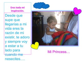 Eres toda mi
   inspiración.
Desde que
supe que
llegarías a mi
vida eres la
razón de mi
existir, te adoro
y siempre voy
a estar a tu
lado para           Mi Princess…
cuando me
nesecites….
 