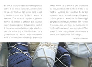 En effet, la multiplicité de chaussures se présente   reconstruction de la réalité et par conséquent
libérée de ses liens et en marche. L’accumulation     du zéro, recommençant encore et encore. Si en
de pas qui pourrait être perçue dans le cas           d’autres occasions les réflexions de l’artiste
précédent comme une limitation, comme la              reposaient sur un scénario ambigü, changeant,
répétition d’une situa-tion négative, se présente     diffus et proche du concept de liquide développé
aujourd’hui comme la garantie d’un dialogue           par Zygmunt Bauman, nous sommes cette fois face
ouvert. Comment passer de la première image à         à un compromis actif fondé sur la nécessité de
la deuxième, comment garantir cette ouverture,        confirmer les signes qui nous permettent d’aller
tout cela semble être le véritable moteur de la       au-delà du voile, de regarder de chaque côté de la
proposition de Luz. Les deux séries évoqueraient      réalité, et en la racontant, de la changer.
alors le processus transformatif qui forme cette                                     Carlos Garrido Castellano
 