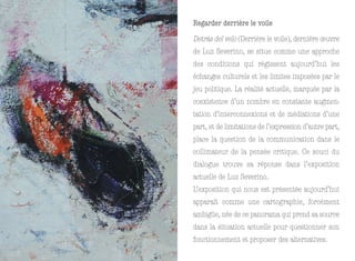 Regarder derrière le voile
Detrás del velo (Derrière le voile), dernière œuvre
de Luz Severino, se situe comme une approche
des conditions qui régissent aujourd’hui les
échanges culturels et les limites imposées par le
jeu politique. La réalité actuelle, marquée par la
coexistence d’un nombre en constante augmen-
tation d’interconnexions et de médiations d’une
part, et de limitations de l’expression d’autre part,
place la question de la communication dans le
collimateur de la pensée critique. Ce souci du
dialogue trouve sa réponse dans l’exposition
actuelle de Luz Severino.
L’exposition qui nous est présentée aujourd’hui
apparaît comme une cartographie, forcément
ambigüe, née de ce panorama qui prend sa source
dans la situation actuelle pour questionner son
fonctionnement et proposer des alternatives.
 
