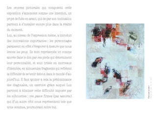 Les œuvres picturales qui composent cette
exposition s’annoncent comme une intention, un
projet de fuite en avant, qui de par son inclination
parvient à s’installer encore plus dans la réalité
du moment.
Luz, au niveau de l’expression même, a introduit
des innovations importantes : les personnages
paraissent en effet s’évaporer à mesure que nous
levons les yeux. Ils sont représentés ici comme
ancrés dans le don par ces pieds qui déterminent
leur personnalité, et sont brisés en morceaux
d’identités, en minuscules fragments qui reflètent
la difficulté de se tenir debout dans le monde d’au-




                                                                               Huile sur toile – 99 x 127 cm – 2011
jourd’hui. Il faut ajouter à cela la prédominance
des diagonales, un exercice grâce auquel Luz




                                                       Para subir al cielo I
parvient à éliminer cette difficulté imposée par
les silhouettes : ces pasos firmes (pas assurés)
qui d’un autre côté nous représentent tels que
nous sommes, poursuivant notre but.
 