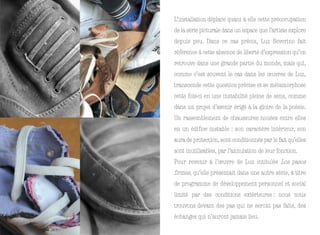 L’installation déplace quant à elle cette préoccupation
de la série picturale dans un espace que l’artiste explore
depuis peu. Dans ce cas précis, Luz Severino fait
référence à cette absence de liberté d’expression qu’on
retrouve dans une grande partie du monde, mais qui,
comme c’est souvent le cas dans les œuvres de Luz,
transcende cette question précise et se métamorphose
cette fois-ci en une instabilité pleine de sens, comme
dans un projet d’avenir érigé à la gloire de la poésie.
Un rassemblement de chaussures nouées entre elles
en un édifice instable : son caractère intérieur, son
aura de protection, sont conditionnés par le fait qu’elles
sont inutilisables, par l’annulation de leur fonction.
Pour revenir à l’œuvre de Luz intitulée Los pasos
firmes, qu’elle présentait dans une autre série, à titre
de programme de développement personnel et social
limité par des conditions extérieures : nous nous
trouvons devant des pas qui ne seront pas faits, des
échanges qui n’auront jamais lieu.
 