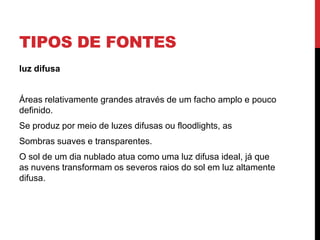 TIPOS DE FONTES
luz difusa
Áreas relativamente grandes através de um facho amplo e pouco
definido.
Se produz por meio de luzes difusas ou floodlights, as
Sombras suaves e transparentes.
O sol de um dia nublado atua como uma luz difusa ideal, já que
as nuvens transformam os severos raios do sol em luz altamente
difusa.
 
