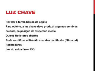 LUZ CHAVE
Revelar a forma básica do objeto
Para obtê-lo, a luz chave deve produzir algumas sombras
Fresnel, na posição de dispersão média
Outros Refletores abertos
Pode ser difusa utilizando aparatos de difusão (filtros nd)
Rebatedores
Luz do sol (a favor 45º)
 