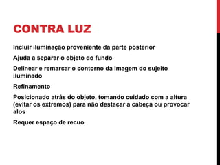 CONTRA LUZ
Incluir iluminação proveniente da parte posterior
Ajuda a separar o objeto do fundo
Delinear e remarcar o contorno da imagem do sujeito
iluminado
Refinamento
Posicionado atrás do objeto, tomando cuidado com a altura
(evitar os extremos) para não destacar a cabeça ou provocar
alos
Requer espaço de recuo
 