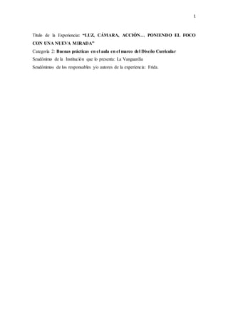 1
Título de la Experiencia: “LUZ, CÁMARA, ACCIÓN… PONIENDO EL FOCO
CON UNA NUEVA MIRADA”
Categoría 2: Buenas prácticas en el aula en el marco del Diseño Curricular
Seudónimo de la Institución que lo presenta: La Vanguardia
Seudónimos de los responsables y/o autores de la experiencia: Frida.
 