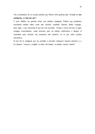 10
Una coordinadora de la escuela primaria que Marta Calvo gestiona dijo: “el arte es una
amalgama, es algo que une”.
Y para finalizar me gustaría tomar esta palabra: amalgama. Palabra que podríamos
encontrarle muchas afines como unir, mezclar, combinar, fusionar, fundir, conjugar,
alear, ligar; y que representa lo que fue este recorrido. Porque a través del arte se logró
conjugar conocimientos, reunir personas para un trabajo colaborativo e integrar el
currículum para alcanzar una propuesta más inclusiva, en la que todos puedan
encontrarse.
El arte fue la amalgama que nos permitió a docentes enriquecer nuestras prácticas y a
los alumnos “conocer y ampliar la visión del mundo; su mundo, nuestro mundo”.
 