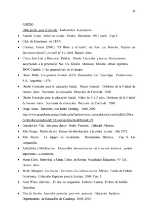 11
ANEXO
Bibliografía para el docente: fundamentar la propuesta.
 Antonio Costa. Saber ver el cine. Paidós. Barcelona: 1991 (reed). Cap.5.
 Click de Emociones de CEPA.
 Colomer, Teresa (2000), “El álbum y el texto”, en: Rev. La Mancha, Papeles de
literatura infantil y juvenil, n° 11, Abril, Buenos Aires.
 Córica José Luis y Dinerstein Patricia. Diseño Curricular y nuevas Generaciones:
incorporado a la generación Net. 1ra. Edición. Mendoza: Editorial virtual argentina,
2009. Capítulo 1: las generaciones en el tiempo.
 Daniel Mallo. Los grandes inventos del Sr. Humanidad con Topo Gigio. Producciones
S.A. Argentina: 1976.
 Diseño Curricular para la educación Inicial. Marco General. Gobierno de la Ciudad de
Buenos Aires. Secretaría de educación. Dirección de Currícula: 2000
 Diseño Curricular para la educación Inicial. Niños de 4 a 5 años. Gobierno de la Ciudad
de Buenos Aires. Secretaría de educación. Dirección de Currícula: 2000
 Grupo Kane. Entrevista con James Benning. Abril 2009.
http://www.grupokane.com.ar/index.php?option=com_content&view=article&id=206:a
rtentrevibenning&catid=38:catexperimental&Itemid=29
 Guidalevich Vali. Arte para chicos: Emilio Pettoruti. Editorial Albatros.
 John Berger. Modos de ver. Ensayo de introducción a la crítica de arte. Año 1972.
 John Wyver. La imagen en movimiento. Documentos filmoteca. Cap 8. Las
vanguardias.
 JudeSebba y MelAinscow. Desarrollos internacionales en la escuela inclusiva: puntos
importantes a considerar.
 Marta Calvo. Entrevista a Marta Calvo, en Revista Novedades Educativas Nº 126,
Buenos Aires.
 Meek, Margaret. Los inicios. En torno a la cultura escrita. México, Fondo de Cultura
Económica, Colección Espacios para la Lectura, 2004. Cap. 3.
 Peter Weiss: informes. El cine de vanguardia. Editorial Lumen. El libro de bolsillo.
Barcelona.
 Plan de Acción: Aprender juntos/as para vivir juntos/as. Educación Inclusiva.
Departamento de Educación de Catalunya 2008-2015.
 