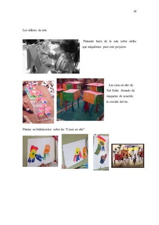 16
Los talleres de arte
Pintando fuera de la sala sobre atriles
que adquirimos para este proyecto
Las casa en alto de
Xul Solar. Armado de
maquetas de acuerdo
la crecida del río.
Pintura en bidimensión sobre las “Casas en alto”
 