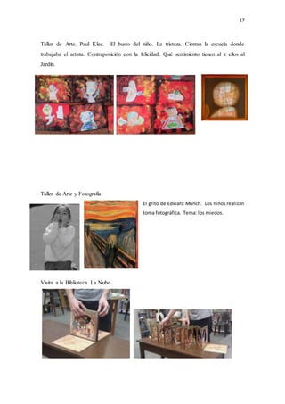 17
Taller de Arte. Paul Klee. El busto del niño. La tristeza. Cierran la escuela donde
trabajaba el artista. Contraposición con la felicidad. Qué sentimiento tienen al ir ellos al
Jardín.
Taller de Arte y Fotografía
El grito de Edward Munch. Los niños realizan
toma fotográfica. Tema: los miedos.
Visita a la Biblioteca La Nube
 