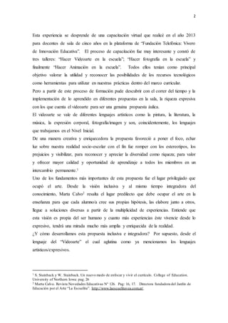 2
Esta experiencia se desprende de una capacitación virtual que realicé en el año 2013
para docentes de sala de cinco años en la plataforma de “Fundación Telefónica: Vivero
de Innovación Educativa”. El proceso de capacitación fue muy interesante y constó de
tres talleres: “Hacer Videoarte en la escuela”; “Hacer fotografía en la escuela” y
finalmente “Hacer Animación en la escuela”. Todos ellos tenían como principal
objetivo valorar la utilidad y reconocer las posibilidades de los recursos tecnológicos
como herramientas para utilizar en nuestras prácticas dentro del marco curricular.
Pero a partir de este proceso de formación pude descubrir con el correr del tiempo y la
implementación de lo aprendido en diferentes propuestas en la sala, la riqueza expresiva
con los que cuenta el videoarte para ser una genuina propuesta áulica.
El videoarte se vale de diferentes lenguajes artísticos como la pintura, la literatura, la
música, la expresión corporal, fotografía/imagen y son, coincidentemente, los lenguajes
que trabajamos en el Nivel Inicial.
De una manera creativa y enriquecedora la propuesta favoreció a poner el foco, echar
luz sobre nuestra realidad socio-escolar con el fin fue romper con los estereotipos, los
prejuicios y visibilizar, para reconocer y apreciar la diversidad como riqueza; para valor
y ofrecer mayor calidad y oportunidad de aprendizaje a todos los miembros en un
intercambio permanente.1
Uno de los fundamentos más importantes de esta propuesta fue el lugar privilegiado que
ocupó el arte. Desde la visión inclusiva y al mismo tiempo integradora del
conocimiento, Marta Calvo2 resalta el lugar predilecto que debe ocupar el arte en la
enseñanza para que cada alumno/a cree sus propias hipótesis, las elabore junto a otros,
llegue a soluciones diversas a partir de la multiplicidad de experiencias. Entiende que
esta visión es propia del ser humano y cuanto más experiencias éste vivencie desde lo
expresivo, tendrá una mirada mucho más amplia y enriquecida de la realidad.
¿Y cómo desarrollamos esta propuesta inclusiva e integradora? Por supuesto, desde el
lenguaje del “Videoarte” el cual aglutina como ya mencionamos los lenguajes
artísticos/expresivos.
1 S. Stainback y W. Stainback. Un nuevo modo de enfocar y vivir el currículo. College of Education.
University of Northern Iowa: pag. 26
2 Marta Calvo. Revista Novedades Educativas N° 126. Pag: 16, 17. Directora fundadora del Jardín de
Educación por el Arte “La Escuelita”. http://www.laescuelitavea.com.ar/
 