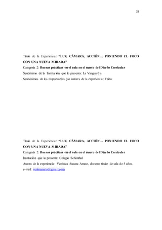 28
Título de la Experiencia: “LUZ, CÁMARA, ACCIÓN… PONIENDO EL FOCO
CON UNA NUEVA MIRADA”
Categoría 2: Buenas prácticas en el aula en el marco del Diseño Curricular
Seudónimo de la Institución que lo presenta: La Vanguardia
Seudónimos de los responsables y/o autores de la experiencia: Frida.
Título de la Experiencia: “LUZ, CÁMARA, ACCIÓN… PONIENDO EL FOCO
CON UNA NUEVA MIRADA”
Categoría 2: Buenas prácticas en el aula en el marco del Diseño Curricular
Institución que lo presenta: Colegio Schönthal
Autora de la experiencia: Verónica Susana Amato, docente titular de sala de 5 años.
e-mail: veritoamato@gmail.com
 