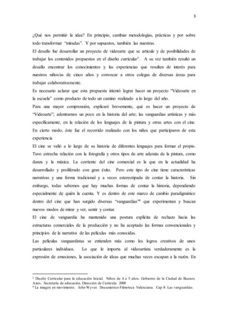 3
¿Qué nos permitió la idea? En principio, cambiar metodologías, prácticas y por sobre
todo transformar “miradas”. Y por supuestos, también las nuestras.
El desafío fue desarrollar un proyecto de videoarte que se articule y de posibilidades de
trabajar los contenidos propuestos en el diseño curricular3. A su vez también resultó un
desafío encontrar los conocimientos y las experiencias que resulten de interés para
nuestros niños/as de cinco años y convocar a otros colegas de diversas áreas para
trabajar colaborativamente.
Es necesario aclarar que esta propuesta intentó lograr hacer un proyecto “Videoarte en
la escuela” como producto de todo un camino realizado a lo largo del año.
Para una mayor comprensión, explicaré brevemente, qué es hacer un proyecto de
“Videoarte”; adentrarnos un poco en la historia del arte; las vanguardias artísticas y más
específicamente, en la relación de los lenguajes de la pintura y otras artes con el cine.
En cierto modo, éste fue el recorrido realizado con los niños que participaron de esta
experiencia
El cine se valió a lo largo de su historia de diferentes lenguajes para formar el propio.
Tuvo estrecha relación con la fotografía y otros tipos de arte además de la pintura, como
danza y la música. La corriente del cine comercial es la que en la actualidad ha
desarrollado y proliferado con gran éxito. Pero este tipo de cine tiene características
narrativas y una forma tradicional y a veces estereotipada de contar la historia. Sin
embargo, todas sabemos que hay muchas formas de contar la historia, dependiendo
especialmente de quién la cuenta. Y es dentro de este marco de cambio paradigmático
dentro del cine que han surgido diversas “vanguardias”4 que experimentan y buscan
nuevos modos de mirar y ver, sentir y contar.
El cine de vanguardia ha mantenido una postura explícita de rechazo hacia las
estructuras comerciales de la producción y no ha aceptado las formas convencionales y
principios de la narrativa de las películas más conocidas.
Las películas vanguardistas se entienden más como los logros creativos de unos
particulares individuos. Lo que le importa al videoartista verdaderamente es la
expresión de emociones, la asociación de ideas que muchas veces escapan a la razón. En
3 Diseño Curricular para la educación Inicial. Niños de 4 a 5 años. Gobierno de la Ciudad de Buenos
Aires. Secretaría de educación. Dirección de Currícula: 2000
4 La imagen en movimiento. John Wyver. Documentos Filmoteca Valenciana. Cap 8: Las vanguardias.
 