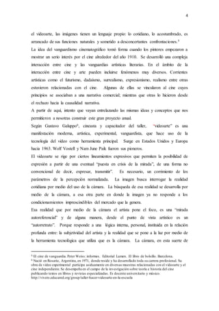 4
el videoarte, las imágenes tienen un lenguaje propio: lo cotidiano, lo acostumbrado, es
arrancado de sus funciones naturales y sometido a desconcertantes confrontaciones.5
La idea del vanguardismo cinematográfico tomó forma cuando los pintores empezaron a
mostrar un serio interés por el cine alrededor del año 1910. Se desarrolló una compleja
interacción entre cine y las vanguardias artísticas literarias. En el ámbito de la
interacción entre cine y arte pueden incluirse fenómenos muy diversos. Corrientes
artísticas como el futurismo, dadaísmo, surrealismo, expresionismo, realismo entre otras
estuvieron relacionadas con el cine. Algunas de ellas se vincularon al cine cuyos
principios se asociaban a una narrativa comercial; mientras que otras lo hicieron desde
el rechazo hacia la causalidad narrativa.
A partir de aquí, intento que vayan entrelazando las mismas ideas y conceptos que nos
permitieron a nosotras construir este gran proyecto anual.
Según Gustavo Galuppo6, cineasta y capacitador del taller, “videoarte” es una
manifestación moderna, artística, experimental, vanguardista, que hace uso de la
tecnología del video como herramienta principal. Surge en Estados Unidos y Europa
hacia 1963. Wolf Vostell y Nam June Paik fueron sus pioneros.
El videoarte se rige por ciertos lineamientos expresivos que permiten la posibilidad de
expresión a partir de una eventual “puesta en crisis de la mirada”, de una forma no
convencional de decir, expresar, transmitir”. Es necesario, un corrimiento de los
parámetros de la percepción normalizada. La imagen busca interrogar la realidad
cotidiana por medio del uso de la cámara. La búsqueda de esa realidad se desarrolla por
medio de la cámara, a esa otra parte en donde la imagen ya no responde a los
condicionamientos imprescindibles del mercado que la genera.
Esa realidad que por medio de la cámara el artista pone el foco, es una “mirada
autoreferencial” y de alguna manera, desde el punto de vista artístico es un
“autorretrato”. Porque responde a una lógica interna, personal, instituida en la relación
profunda entre: la subjetividad del artista y la realidad que se pone a la luz por medio de
la herramienta tecnológica que utiliza que es la cámara. La cámara, en esta suerte de
5 El cine de vanguardia. Peter Weiss: informes. Editorial Lumen. El libro de bolsillo. Barcelona.
6 Nació en Rosario, Argentina, en 1971, donde reside y ha desarrollado toda su carrera profesional. Su
obra de video experimental participa asiduamente en diversas muestras relacionadas con el videoarte y el
cine independiente.Se desempeña en el campo de la investigación sobre teoría e historia del cine
publicando textos en libros y revistas especializadas. Es docente universitario y músico.
http://vivero.educared.org/group/taller-hacer-videoarte-en-la-escuela
 