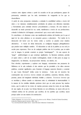 6
contacto entre algunos artistas a partir de escuelas en las que participaron, grupos de
pertenencia, amistades que los unió, movimientos de vanguardia en los que se
desarrollaron.
A partir de estas propuestas orientadas a estimular la sensibilidad estética a través del
mirar y ver iniciamos simultáneamente actividades de pintura con diferentes materiales
y herramientas para estimular diversos procedimientos y técnicas. De esta manera se
desarrolló un modo personal de ver, sentir, manifestarse a través de sus producciones;
evitando la limitación del lenguaje convencional que a veces suele observarse.
Si concebimos a la literatura como una manifestación artística del hombre por lo que al
igual de las artes plásticas es un encuentro gozoso y placentero. Por medio de la
interacción del lector con los textos orales y escritos se pueden crear mundos
alternativos. A través de dicha interacción, se configuran lenguajes plirisignificativos
que pueden tener múltiples sentidos. El videoartista se vale de la palabra ya sea oral y/o
escrita para expresarse. Pero no de cualquier palabra sino de la poética, que en unión
con la imagen, le permite construir su propio “metalenguaje”8. En una especie de
“juego” palabra/imágen es que construye significados. La literatura asimismo, permite
al sujeto entrar y salir de un mundo real/imaginario, donde el niño pone en juego su
imaginación, sus fantasías, sus proyecciones internas, sus miedos, etc.
Para abordar, experimentar y explorar este lenguaje, retomaremos una propuesta de
biblioteca en la sala realizada el año anterior que ha permitido a los niños atesorar
palabras, construir significados; para fomentar el lenguaje expresivo literario y construir
lo que Laura Devetach9 define como la textoteca. Cada uno de nosotros fue
construyendo una textoteca interna armada con palabras, canciones, historias, dichos,
poemas, piezas del imaginario individual, familiar y colectivo. Textotecas internas que
se movilizan y afloran cuando se relacionan entre sí, estimulando la intertextualidad. A
la manera de las retahílas infantiles podemos decir que en cada persona hay muchos
textos, que la unión de los textos de muchas personas arman los textos de una familia,
de una región, de un país. Las formas literarias no son arbitrarias, no nacen sólo por la
voluntad estética de las personas que escriben, de los pueblos que escriben, nacen
porque suelen ser una manera de construcción.
8 Meek, Margaret. Los inicios.En En torno a la cultura escrita. México, Fondo de Cultura Económica,
Colección Espacios para la Lectura, 2004. Cap. 3.
9 La construcción del camino lector. Laura Devetach. Ediciones Comunicarte.
 