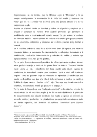 7
Seleccionaremos un eje temático para la biblioteca como la “Diversidad” a fin de
trabajar estratégicamente la construcción de la visión del mundo, y conformar esa
“lente” que nos va a permitir ver al otro/a como una persona diferente y a la vez
reconocernos en ella.
Además, en el mismo camino de descubrir y realizar, en el producir y expresar, en el
apreciar y comunicar se pudieron llevar adelante propuestas que permitieron la
sensibilización para la construcción del lenguaje musical. En este sentido, la profesora
de Educación Musical, abordó el tema del carácter de la música para poder adentrarse
en las sensaciones, sentimientos y emociones que podemos escuchar como también al
producir.
En el videoarte también se vales de la música como forma de expresar. Por medio de
propuestas lúdicas, se desplegaron la experimentación y exploración; favoreciendo a la
sensibilización, clasificación, contextualización y selección de sonidos y melodías que
expresan muchas veces, más que mil palabras.
Por su parte, la expresión corporal permitió a los niños experimentar, explorar, inventar,
imitar, producir mensajes a través de la “propia danza” en tanto el “Videoarte” también
puede valerse de ella. Entendemos por danza cuando cada niños/a organiza los
movimientos de determinada manera, para expresarse, “decir a través del movimiento
corporal”. Pero no podemos dejar de considerar la importancia y relación que esta
guarda con la palabra, que llega a la vida de todo ser humano a significar ese mundo, a
definirlo de alguna manera. Esteban Levin10 dijo: "Para que una vivencia corporal se
constituya, necesariamente tendrá que pasar por el lenguaje..."
Por lo tanto, la búsqueda de una “inteligencia emocional” en los niños/as, a través del
reconocimiento de las emociones propias y las de los otros significativos; la promoción
del autoconocimiento para adquirir habilidades para regular y expresar las emociones de
un modo positivo y productivo; la estimulación de sus capacidades creadoras en todas
sus formas expresivas, nos permitirán en definitiva, “sensibilizar para dejarnos
danzar”.11
10 Psicomotricista y psicoanalista.Director de la Escuela de Formación en Clínica Psicomotriz y
Problemas de la Infancia desde 1990. Conferencista y autor de diversos libros: “La infancia en escena”,
“Hacia una Infancia virtual”, “La experiencia de ser niño”, “Pinochos: marionetas o niños de verdad. Las
desventuras deldeseo”,entre otros.
11 Click de Emociones de CEPA.
 