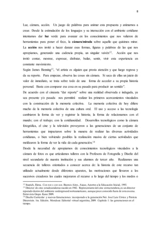 8
Luz, cámara, acción. Un juego de palabras para animar esta propuesta y animarnos a
crear. Desde la estimulación de los lenguajes y su interacción con el ambiente cotidiano
intentamos dar luz verde para avanzar en los conocimientos que nos valieron de
herramientas para poner el foco, la cámara/mirada sobre aquello que quisimos mirar.
La acción nos invitó a hacer danzar esas formas, figuras y palabras de las que nos
apropiamos, generando una cadencia propia, un singular vaivén12. Acción que nos
invitó contar, mostrar, expresar, disfrutar, bailar, sentir, vivir esta experiencia en
constante movimiento.
Según James Benning13, “el artista es alguien que presta atención y que luego regresa y
da su reporte. Para empezar, observa las cosas sin cámara. Si saca de ellas un juicio de
valor de inmediato, se trata sobre todo de una forma de acceder a su propia historia
personal. Basta con comparar esa cosa en su pasado para producir un sentido”.
De acuerdo con el cineasta “dar reporte” sobre una realidad observada e indagada, ya
sea presente y/o pasada nos permitirá realizar los primeros acercamientos vinculados
con la construcción de la memoria colectiva. La memoria colectiva de hoy difiere
mucho de la memoria colectiva de una cultura oral. El uso y acceso a las tecnología
cambiaron la forma de ver y registrar la historia; la forma de relacionarnos con el
mundo; con el trabajo; con la cotidianeidad. Desarrollos tecnológicos como la cámara
fotográfica, el cine y la televisión proveyeron a las generaciones de un conjunto de
herramientas que impactaron sobre la manera de realizar las diversas actividades
cotidianas, o bien volviendo posibles la realización masiva de ciertas actividades que
moldearon la forma de ver la vida de cada generación.14
Desde la necesidad de apropiarnos de conocimientos tecnológicos vinculados a la
cámara de fotos es que articulamos talleres con la Profesora de Fotografía y Diseño del
nivel secundario de nuestra institución y sus alumnos de tercer año. Realizamos una
secuencia de talleres orientados a conocer acerca de: la historia de este recurso tan
utilizado actualmente desde diferentes aparatos, las motivaciones que llevaron a los
sucesivos creadores los cuales mejoraron el recurso a lo largo del tiempo y los modos o
12 Stapich, Elena. Con ton y con son. Buenos Aires, Aique, Aportes a la Educación Inicial, 1993.
13 Director de cine estadounidense nacido en 1942. Representante del cine estructuralista,es un director
reputado dentro del ambiente underground norteamericano, aunque poco conocido fuera de esta escena.
Entrevista Grupo Kane 2009.
14 Diseño Curricular y nuevas Generaciones: incorporado a la generación Net. José Luis Córica y Patricia
Dinerstein. 1ra. Edición. Mendoza: Editorial virtual argentina, 2009. Capítulo 1: las generaciones en el
tiempo.
 