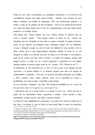 9
formas de uso. Estos conocimientos nos permitieron introducirnos en el tema del cual
necesitábamos conocer para luego poder producir. Además, como producto de esos
talleres realizamos una partida de almanaques 2016 con producciones grupales y el
diseño a cargo de los alumnos del nivel secundario. Parte de esa producción fue puesta
a la venta para juntar fondos para la obra de acompañamiento social que realiza nuestra
institución en el ámbito barrial.
John Berger dijo: “Nunca miramos una cosa; siempre miramos la relación entre las
cosas y nosotros mismos. Toda imagen encarna un modo de ver. Incluso una
fotografía, pues las fotografías no son como se supone a menudo, un registro mecánico.
Cada vez que miramos una fotografía somos conscientes, aunque sólo sea débilmente,
de que el fotógrafo escogió esa vista de entre una infinidad de otras posibles. Esto es
cierto, incluso para la más despreocupada instantánea familiar. El modo de ver del
fotógrafo se refleja en su elección del tema. El modo de ver del pintor se reconstituye a
partir de las marcas que hace sobre el lienzo o el papel. Sin embargo, aunque toda
imagen encarna un modo de ver, nuestra percepción o apreciación de una imagen
depende también de nuestro propio modo de ver.” (Ensayo 1972: “Modos de ver”15).
El fundamento de una Educación por el Arte se basa en que el ser humano necesita
expresarse y la primera infancia es el momento propicio para abrir este espacio de
enriquecimiento compartido. Para ello, es necesario desarrollar propuestas que habiliten
a decir, escuchar, mirar, contar, expresar, sentir con la diversidad de modos y
posibilidades que cada ser único e irrepetible puede brindar.
En una entrevista a Benning16, éste dijo: “Me encanta la posibilidad de ver a través de
los ojos de los otros: ves lo que no veo, veo lo que no ves.
…Solía pensar que no se podía enseñar a ser artista; lo eras o no. Ahora creo que se
puede dar un entrenamiento básico empezando a enseñar cómo escuchar y mirar
aprendiendo así algo esencial: cuán difícil es prestar atención. ”
Lo bueno de esta multiplicidad de experiencias y de poder usar todos los medios que el
niño tiene a su alcance es, que en todas las áreas puede llegar a actuar con autonomía.
15 Nacido en Londres, 1926. Crítico de arte, pintor y escritor. Entre sus obras más conocidas están G.,
ganadora del prestigioso Booker Prize en 1972 y el ensayo de introducción a la crítica de arte, Modos de
ver, el cual es un texto de referencia básica para la historia del arte.
16
Entrevista realizada por el Grupo Kane 2009.
http://www.grupokane.com.ar/index.php?option=com_content&view=article&id=206:artentrevibe
nning&catid=38:catexperimental&Itemid=29
 