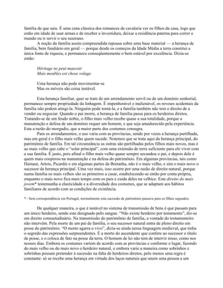 família de que saiu. É uma cena clássica dos romances de cavalaria ver os filhos da casa, logo que
estão em idade de usar armas e de receber a investidura, deixar a residência paterna para correr o
mundo ou ir servir o seu suserano.
A noção da família assim compreendida repousa sobre uma base material — a herança de
família, bem fundiário em geral — porque desde os começos da Idade Média a terra constitui a
única fonte de riqueza, e permanece conseqüentemente o bem estável por excelência. Dizia-se
então:
Héritage ne peut mauvoir
Mais meubles est chose volage.
Uma herança não pode movimentar-se
Mas os móveis são coisa instável.
Esta herança familiar, quer se trate de um arrendamento servil ou de um domínio senhorial,
permanece sempre propriedade da linhagem. É impenhorável e inalienável, os reveses acidentais da
família não podem atingi-la. Ninguém pode tomá-la, e a família também não tem o direito de a
vender ou negociar. Quando o pai morre, a herança de família passa para os herdeiros diretos.
Tratando-se de um feudo nobre, o filho mais velho recebe quase a sua totalidade, porque a
manutenção e defesa de um domínio requer um homem, e que seja amadurecido pela experiência.
Esta a razão do morgadio, que a maior parte dos costumes consagra.
Para os arrendamentos, o uso varia com as províncias, sendo por vezes a herança partilhada,
mas em geral é o filho mais velho quem sucede. Notemos que se trata aqui da herança principal, do
patrimônio de família. Em tal circunstância as outras são partilhadas pelos filhos mais novos, mas é
ao mais velho que cabe o “solar principal”, com uma extensão de terra suficiente para ele viver com
a sua família. É justo, pois afinal o filho mais velho quase sempre secundou o pai, e depois dele é
quem mais cooperou na manutenção e na defesa do patrimônio. Em algumas províncias, tais como
Hainaut, Artois, Picardie e em algumas partes da Bretanha, não é o mais velho, e sim o mais novo o
sucessor da herança principal. Uma vez mais, isso ocorre por uma razão de direito natural, porque
numa família os mais velhos são os primeiros a casar, estabelecendo-se então por conta própria,
enquanto o mais novo fica mais tempo com os pais e cuida deles na velhice. Este direito do mais
jovem* testemunha a elasticidade e a diversidade dos costumes, que se adaptam aos hábitos
familiares de acordo com as condições de existência.
* - Sem correspondência em Portugal, normalmente esta sucessão de patrimônio passava para os filhos segundos.
De qualquer maneira, o que é notável no sistema de transmissão de bens é que passam para
um único herdeiro, sendo este designado pelo sangue. “Não existe herdeiro por testamento”, diz-se
em direito consuetudinário. Na transmissão do patrimônio de família, a vontade do testamenteiro
não intervém. Pela morte de um pai de família, o seu sucessor natural entra de pleno direito em
posse do patrimônio. “O morto agarra o vivo”, dizia-se ainda nessa linguagem medieval, que tinha
o segredo das expressões surpreendentes. É a morte do ascendente que confere ao sucessor o título
de posse, e o coloca de fato na posse da terra. O homem de lei não tem de intervir nisso, como nos
nossos dias. Embora os costumes variem de acordo com as províncias e conforme o lugar, fazendo
do mais velho ou do mais novo o herdeiro natural, e embora varie a maneira como sobrinhos e
sobrinhas possam pretender à sucessão na falta de herdeiros diretos, pelo menos uma regra é
constante: só se recebe uma herança em virtude dos laços naturais que unem uma pessoa a um
 
