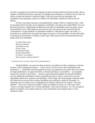 de ofício, inesgotável reservatório de imagens do qual os séculos posteriores foram privados. Havia
também a facilidade de formar compostos, de transpor para substantivo o infinitivo de um verbo, de
utilizar as palavras dialetais e termos de região. Tudo isso torna cheia de inspiração e de
exuberância uma linguagem, capaz de se dobrar com felicidade e audácia às sutilezas da arte
poética.
Se houve uma época em que se usou plenamente a magia verbal e se saboreou todo o valor
de uma palavra bem inserida, de um achado de vocabulário, essa época foi a Idade Média. Foi-se ao
ponto de usar pura e simplesmente malabarismos de palavras encadeadas umas nas outras, nessas
extraordinárias Fatras (Miscelâneas), que são nem mais nem menos do que uma utilização do
“automatismo” ao qual apelaram os surrealistas modernos. Cada palavra sugere uma outra, e o
poeta deixa-se conduzir por este apelo de imagens sucessivas e de sonoridades, sem que intervenha
a ordenação do pensamento e da lógica. É puro jogo verbal, que não deixa de apresentar para nós
algum atrativo de atualidade:
Le chant d'une raine
Saine une baleine
Au fond de la mer
Et une sirène
Si emportait Seine
Dessus Saint-Omer.
Un muet y vint chanter
Sans mot dire à haute haleine.*
* - Justamente por ser um jogo verbal, não faz sentido traduzi-lo.
Na Idade Média, este senso do sabor da palavra, da cadência da frase, ultrapassa o domínio
literário. Toda a linguagem da época — a dos Crieries de Paris como a dos chamamentos dos
marinheiros — testemunha uma preocupação de ritmo, que reapareceu nos nossos dias sob a forma
do slogan publicitário. As regras de direito, as fórmulas jurídicas, os provérbios — por exemplo,
aqueles que Antoine Loisel reuniu — trazem a marca dessa preocupação da expressão brilhante,
com um andamento espontâneo e direto, mostrando bem que se tratava, nesses casos, de uma
capacidade natural de se exprimir com felicidade. Talvez tenha sido assim porque o intelecto ainda
não absorvera em seu proveito as outras faculdades nem codificara o poder de afirmação. As
expressões que nos restam, nós as empregamos sem medir a nobreza da sua origem: “neves de
antanho”, “estar como o pássaro no galho” (andar aos baldões da sorte), ou “como cão e lobo”,
“comer o seu trigo enquanto erva” (comer adiantado), “nem carne nem peixe”, etc. No seu aspecto
poético ou familiar, mas sempre expressivo, elas testemunham uma intuição muito viva da
eficiência verbal.
 