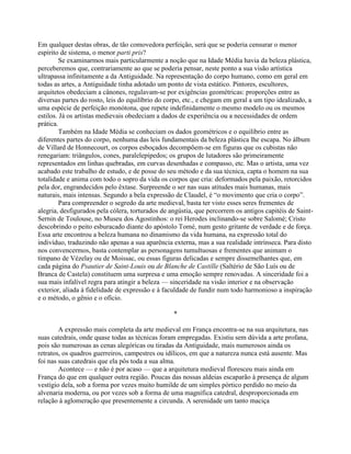 Em qualquer destas obras, de tão comovedora perfeição, será que se poderia censurar o menor
espírito de sistema, o menor parti pris?
Se examinarmos mais particularmente a noção que na Idade Média havia da beleza plástica,
perceberemos que, contrariamente ao que se poderia pensar, neste ponto a sua visão artística
ultrapassa infinitamente a da Antiguidade. Na representação do corpo humano, como em geral em
todas as artes, a Antiguidade tinha adotado um ponto de vista estático. Pintores, escultores,
arquitetos obedeciam a cânones, regulavam-se por exigências geométricas: proporções entre as
diversas partes do rosto, leis do equilíbrio do corpo, etc., e chegam em geral a um tipo idealizado, a
uma espécie de perfeição monótona, que repete indefinidamente o mesmo modelo ou os mesmos
estilos. Já os artistas medievais obedeciam a dados de experiência ou a necessidades de ordem
prática.
Também na Idade Média se conheciam os dados geométricos e o equilíbrio entre as
diferentes partes do corpo, nenhuma das leis fundamentais da beleza plástica lhe escapa. No álbum
de Villard de Honnecourt, os corpos esboçados decompõem-se em figuras que os cubistas não
renegariam: triângulos, cones, paralelepípedos; os grupos de lutadores são primeiramente
representados em linhas quebradas, em curvas desenhadas e compasso, etc. Mas o artista, uma vez
acabado este trabalho de estudo, e de posse do seu método e da sua técnica, capta o homem na sua
totalidade e anima com todo o sopro da vida os corpos que cria: deformados pela paixão, retorcidos
pela dor, engrandecidos pelo êxtase. Surpreende o ser nas suas atitudes mais humanas, mais
naturais, mais intensas. Segundo a bela expressão de Claudel, é “o movimento que cria o corpo”.
Para compreender o segredo da arte medieval, basta ter visto esses seres frementes de
alegria, desfigurados pela cólera, torturados de angústia, que percorrem os antigos capitéis de Saint-
Sernin de Toulouse, no Museu dos Agostinhos: o rei Herodes inclinando-se sobre Salomé; Cristo
descobrindo o peito esburacado diante do apóstolo Tomé, num gesto gritante de verdade e de força.
Essa arte encontrou a beleza humana no dinamismo da vida humana, na expressão total do
indivíduo, traduzindo não apenas a sua aparência externa, mas a sua realidade intrínseca. Para disto
nos convencermos, basta contemplar as personagens tumultuosas e frementes que animam o
tímpano de Vézelay ou de Moissac, ou essas figuras delicadas e sempre dissemelhantes que, em
cada página do Psautier de Saint-Louis ou de Blanche de Castille (Saltério de São Luís ou de
Branca de Castela) constituem uma surpresa e uma emoção sempre renovadas. A sinceridade foi a
sua mais infalível regra para atingir a beleza — sinceridade na visão interior e na observação
exterior, aliada à fidelidade de expressão e à faculdade de fundir num todo harmonioso a inspiração
e o método, o gênio e o ofício.
*
A expressão mais completa da arte medieval em França encontra-se na sua arquitetura, nas
suas catedrais, onde quase todas as técnicas foram empregadas. Existiu sem dúvida a arte profana,
pois são numerosas as cenas alegóricas ou tiradas da Antiguidade, mais numerosos ainda os
retratos, os quadros guerreiros, campestres ou idílicos, em que a natureza nunca está ausente. Mas
foi nas suas catedrais que ela pôs toda a sua alma.
Acontece — e não é por acaso — que a arquitetura medieval floresceu mais ainda em
França do que em qualquer outra região. Poucas das nossas aldeias escaparão à presença de algum
vestígio dela, sob a forma por vezes muito humilde de um simples pórtico perdido no meio da
alvenaria moderna, ou por vezes sob a forma de uma magnífica catedral, desproporcionada em
relação à aglomeração que presentemente a circunda. A serenidade um tanto maciça
 