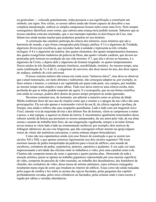 ou gesticulam — colocada gratuitamente, todas possuem a sua significação e constituem um
símbolo, um signo. Nos vitrais, os nossos sábios ainda não foram capazes de descobrir a sua
completa interpretação, embora os simples camponeses lessem neles como num livro. Nem sempre
conseguimos identificar esses rostos, que outrora uma criança teria podido nomear. Sabemos que as
nossas catedrais estavam orientadas, que o seu transepto reproduz os dois braços da Cruz, mas
faltam-nos ainda muitas noções para podermos penetrar no seu mistério.
A construção das catedrais participa da ciência dos números, esses números que são a
harmonia do mundo, e que foram consagrados pela liturgia católica. 0 3 é o algarismo da Trindade,
algarismo divino por excelência, que reconduz tudo à unidade e representa as três virtudes
teologais. 0 4 é o algarismo da matéria: dos quatro elementos; dos quatro temperamentos humanos;
dos quatro evangelistas tradutores da palavra de Deus; das quatro virtudes cardeais, que devem ser
praticadas pelo homem na condução da sua vida terrestre. 0 7, que alia o divino ao humano, é o
algarismo de Cristo, e depois dele o algarismo do homem resgatado: os quatro temperamentos
físicos unidos às três faculdades mentais (intelecto, sensibilidade, instinto). Ao mesmo tempo, uma
outra combinação de 3 e 4 dá 12, o algarismo do universo, dos doze meses do ano, dos doze signos
do zodíaco, símbolo do ciclo universal.
O nosso sistema métrico não tomou em conta esses “números-chave”, mas deve-se observar
que a atual numeração, um tanto abstrata e rudimentar, não conseguiu adaptar-se, por exemplo, às
fases solares e lunares, e continua a ser suplantada em quase toda parte, nos campos, por medidas
ao mesmo tempo mais simples e mais sábias. Tudo isso deixa entrever uma ciência oculta, mais
profunda do que se tinha podido suspeitar até agora. E a iconografia, que na sua forma científica
está ainda no começo, poderá abrir dentro de pouco tempo perspectivas ainda ignoradas.
Devemos contentar-nos, de momento, em admirar a maneira como os artistas da Idade
Média souberam fazer da sua casa de orações como que o resumo e o apogeu da sua vida e das suas
preocupações. Ela era não apenas o testemunho visível da sua fé, da ciência sagrada e profana, da
liturgia, mas ainda o reflexo das suas ocupações quotidianas. Lado a lado com um magistral Juízo
Final, súmula viva da majestade divina e dos últimos fins do homem, vêem-se camponeses a matar
o porco, a atar espigas, a aquecer-se diante da lareira. E encontramos igualmente testemunhos desse
robusto sentido da beleza que possuíam os nossos antepassados, do seu amor pela vida, da sua alma
serena e amante do trabalho bem feito, da sua imaginação vagabunda, sempre a inventar formas
novas (nunca se vêem lado a lado na ornamentação medieval, por exemplo, dois motivos de
folhagem idênticos), da sua veia folgazona, que não conseguem refrear mesmo na igreja (alguns
rostos de vitrais são autênticas caricaturas, e certas estátuas alegres brincadeiras).
Como não nos espantarmos ainda com esse frenesi de construção a que se assiste nos
séculos XII e XIII, e que apenas esmorece ligeiramente nos dois séculos seguintes? Há essas
enormes massas de pedra transportadas da pedreira para o local do edifício, esse mundo de
escultores, cortadores de pedra, carpinteiros, pintores, operários e ajudantes. E era cada vez mais
impressionante a atividade das oficinas onde se trabalhava o vidro, pois uma catedral como a de
Chartres não comporta menos de cento e quarenta e quatro janelas altas. Abstraindo de toda a
emoção artística, pense-se apenas no trabalho gigantesco representado por essa enorme superfície
de vidro, composta de parcelas de vidro reunidas; no trabalho dos desenhadores, dos fundidores de
chumbo, dos cortadores de vidro; dessa massa de artistas anônimos, cujos esforços conjugados
resultaram numa orgia de cores que irradiam no interior do edifício. Essas cores são ainda realçadas
pelos jogos de sombra e luz sobre as arestas das ogivas facetadas, pelas gargantas dos capitéis
profundamente cavadas, pelos toros cilíndricos ou facetados, pelas colunas onde o claro-escuro é
regido por sábias e variadas alternâncias.
 