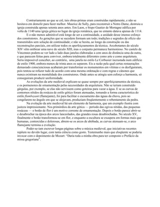 Contrariamente ao que se crê, tais obras-primas eram construídas rapidamente, e não se
hesitava em demolir para fazer melhor. Maurice de Sully, para reconstruir a Notre-Dame, destruiu a
igreja construída apenas setenta anos antes. Em Laon, o bispo Gautier de Mortagne edifica por
volta de 1140 uma igreja gótica no lugar da igreja românica, que no entanto datava apenas de 1114.
E o não menos admirável está longe de ser a continuidade, a unidade desse imenso esforço
dos construtores. As gerações que se sucedem formam um todo; tradições e segredos de ofício são
transmitidos sem solução de continuidade; e não se hesita, ao longo da construção ou das
reconstruções parciais, em utilizar todos os aperfeiçoamentos da técnica. Arcobotantes do século
XIV vêm ombrear uma nave do século XIII, mas o conjunto permanece harmonioso. No castelo de
Vincennes podem-se ver lado a lado duas janelas elaboradas a cem anos de distância uma da outra,
e que parecem feitas para conviver, embora totalmente diferentes como arte e como arquitetura.
Seria impossível conceber, ao contrário, uma janela no estilo Le Corbusier incrustada num edifício
de estilo 1900, embora menos de trinta anos os separem. Eis a razão pela qual certas restaurações
demasiado conscienciosas acabaram por transformar os monumentos em vítimas e os desfiguraram,
pois tentou-se refazer tudo de acordo com uma mesma ordenação e com regras e cânones que
nunca existiram na mentalidade dos construtores. Onde antes se atingia sem esforço a harmonia, só
conseguiram produzir uniformidade.
As evoluções da arte medieval explicam-se quase sempre por aperfeiçoamentos da técnica,
e os pormenores de ornamentação pelas necessidades da arquitetura. Não se teriam construído
gárgulas, por exemplo, se elas não servissem como goteiras para vazar a água. E se as curvas de
contornos nítidos da rosácea de estilo gótico foram atenuadas, tomando a forma característica do
estilo flamboyant (flamejante), foi para facilitar o escoamento das águas da chuva, pois ao
congelarem no ângulo em que se alojavam, produziam freqüentemente o rebentamento da pedra.
Na evolução da arte medieval há um elemento de harmonia, que um exemplo ilustra com
justeza impressionante. Nos primórdios da arte gótica — período das ogivas nítidas, das pequenas
rosáceas — o botão de flor é um motivo corrente de ornamentação. Depois o botão parece abrir-se
e desabrochar na época dos arcos lanceolados, das grandes rosas desabrochadas. No século XV,
finalmente o botão transformou-se em flor, e enquanto a escultura se exaspera em formas mais que
humanas, contorcidas e dolorosas, abrem-se os arcos de abóbada, as curvas atenuam-se, o arco
flamejante termina a evolução.
Poder-se-iam escrever longas páginas sobre a música medieval, que iniciativas recentes
repõem no devido lugar, com tanta ciência como gosto. Testemunho mais que eloqüente se poderia
invocar com o depoimento de Mozart: “Daria toda a minha obra para ter composto o Prefácio da
missa gregoriana”.
 