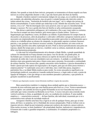 defunto. Isto quando se trata de bens imóveis, porquanto os testamentos só dizem respeito aos bens
móveis ou a terras adquiridas durante a vida, e que não fazem parte dos bens de família.
Quando o herdeiro natural é notoriamente indigno do seu cargo, ou se é pobre de espírito,
por exemplo, são admitidas alterações, mas em geral a vontade humana não intervém contra a
ordem natural das coisas. “Instituição de herdeiro não tem lugar”, tal é o adágio dos juristas de
direito consuetudinário. É neste sentido que ainda hoje se diz, falando das sucessões reais: “O rei
morreu, viva o rei”. Não há interrupção nem vazio possível, uma vez que só a hereditariedade
designa o sucessor. Por isso a gestão dos bens de família se acha continuamente assegurada.
Não deixar o patrimônio enfraquecer, tal é realmente o fim a que visam todos os costumes.
Por isso havia sempre um único herdeiro, pelo menos para os feudos nobres. Temia-se a
fragmentação que empobrece a terra, dividindo-a ao infinito. O parcelamento foi sempre fonte de
discussões e de processos, além de prejudicar o cultivador e dificultar o progresso material, pois é
necessário um empreendimento de certa importância para poder aproveitar os melhoramentos que a
ciência ou o trabalho põem ao alcance do camponês, ou para poder suportar eventuais fracassos
parciais, e em qualquer caso fornecer recursos variados. O grande domínio, tal como existe no
regime feudal, permite uma sábia exploração da terra. Pode-se deixar periodicamente uma parte em
repouso, dando-lhe tempo para se renovar, e também variar as culturas, mantendo de cada uma
delas uma harmoniosa proporção.
A vida rural foi extraordinariamente ativa durante a Idade Média, e grande quantidade de
culturas foi introduzida na França durante essa época. Isso foi devido, em grande parte, às
facilidades que o sistema rural da época oferecia ao espírito de iniciativa da nossa raça. O
camponês de então não é nem um retardatário nem um rotineiro. A unidade e a estabilidade do
domínio eram uma garantia tanto para o futuro como para o presente, favorecendo a continuidade
do esforço familiar. Nos nossos dias, quando concorrem vários herdeiros, é preciso desmembrar o
fundo e passar por toda espécie de negociações e de resgates, para que um deles possa retomar a
empresa paterna.* A exploração cessa com o indivíduo, mas o indivíduo passa, enquanto o
patrimônio fica, e na Idade Média tendia-se para residir. Se existe uma palavra significativa na
terminologia medieval, essa palavra é mansão senhorial (manere, o lugar onde se está), o ponto de
ligação da linhagem, o teto que abriga os seus membros passados e presentes, e que permite às
gerações sucederem-se pacificamente.
* - Sabemos que disposições recentes vieram felizmente modificar o regime das sucessões.
Bem característico também é o emprego dessa unidade agrária que se denomina manse —
extensão de terra suficiente para que uma família possa nela fixar-se e viver. Variava naturalmente
com as regiões: um cantinho de terra na gorda Normandia ou na rica Gasconha traz mais ao
cultivador que vastas extensões na Bretanha ou no Forez. A manse tem pois uma extensão muito
variável conforme o clima, as qualidades do solo e as condições de existência. É uma medida
empírica e — característica essencial — de base familiar, não individual, resumindo por si só a
característica mais saliente da sociedade medieval.
Assegurar à família uma base fixa e ligá-la ao solo de qualquer forma, para que aí tome
raízes, dê fruto e se perpetue, tal é a finalidade dos nossos antepassados. Pode-se traficar com as
riquezas móveis e dispô-las por testamento, porque por essência são mutáveis e pouco estáveis.
Pelas razões inversas, os bens fundiários* são propriedade familiar, inalienáveis e impenhoráveis.
O homem não é senão o guardião temporário, o usufrutuário. O verdadeiro proprietário é a
linhagem.
 