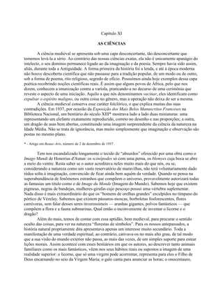 Capítulo XI
AS CIÊNCIAS
A ciência medieval se apresenta sob uma capa desconcertante, tão desconcertante que
tememos levá-la a sério. Ao contrário das nossas ciências exatas, ela não é unicamente apanágio do
intelecto, o seu domínio permanece ligado ao da imaginação e da poesia. Sempre havia sido assim,
aliás, durante toda a Antiguidade. A forma primeira da história foi a lenda, e até à época moderna
não houve descoberta científica que não passasse para a tradição popular, de um modo ou de outro,
sob a forma de poema, rito religioso, segredo de ofício. Possuímos ainda hoje exemplos dessa capa
poética recobrindo noções científicas reais. É assim que alguns povos de África, pelo que nos
dizem, conhecem a imunização contra a varíola, praticando-a no decurso de uma cerimônia que
reveste o aspecto de uma iniciação. Aquilo a que nós denominamos vacinar, eles identificam como
expulsar o espírito maligno, ou outra coisa no gênero, mas a operação não deixa de ser a mesma.
A ciência medieval conserva esse caráter folclórico, o que explica muitas das suas
contradições. Em 1937, por ocasião da Exposição dos Mais Belos Manuscritos Franceses na
Biblioteca Nacional, um bestiário do século XIII* mostrava lado a lado duas miniaturas: uma
representando um elefante exatamente reproduzido, correto no desenho e nas proporções; a outra,
um dragão de asas bem abertas, constituindo uma imagem surpreendente da ciência da natureza na
Idade Média. Não se trata de ignorância, mas muito simplesmente que imaginação e observação são
postas no mesmo plano.
* - Artigo em Beaux-Arts, número de 2 de dezembro de 1937.
Tem nos escandalizado longamente o tecido de “absurdos” oferecido por uma obra como o
Imago Mundi de Honorius d'Autun: os scinópodes só com uma perna, os blemyes cuja boca se abre
a meio do ventre. Resta saber se o autor acreditava neles muito mais do que nós, ou se,
considerando a natureza como um vasto reservatório de maravilhas, não terá voluntariamente dado
rédea solta à imaginação, convencido de ficar ainda bem aquém da verdade. Quando se pensa na
superabundância de fenômenos estranhos que compõem o universo, provavelmente autorizará todas
as fantasias um título como o de Image du Monde (Imagem do Mundo). Sabemos hoje que existem
pigmeus, negras de bandejas, mulheres-girafas cujo pescoço possui uma vértebra suplementar.
Nada disso é mais extraordinário do que os “homens de orelhas grandes” esculpidos no tímpano do
pórtico de Vézelay. Sabemos que existem pássaros-moscas, borboletas fosforescentes, flores
carnívoras, sem falar desses seres inverossímeis — aranhas gigantes, polvos fantásticos — que
compõem a flora e a fauna submarinas. Qual então o inconveniente de inventar o licorne e o
dragão?
Além do mais, temos de contar com essa aptidão, bem medieval, para procurar o sentido
oculto das coisas, para ver na natureza “florestas de símbolos”. Para os nossos antepassados, a
história natural propriamente dita apresentava apenas um interesse muito secundário. Toda a
manifestação de uma verdade espiritual, ao contrário, cativava-os no mais alto grau, de tal modo
que a sua visão do mundo exterior não passa, as mais das vezes, de um simples suporte para estear
lições morais. Assim acontece com esses bestiários em que os autores, ao descrever tanto animais
familiares como os mais fantásticos, vêem nos seus hábitos reais ou supostos a imagem de uma
realidade superior: o licorne, que só uma virgem pode acorrentar, representa para eles o Filho de
Deus encarnando no seio da Virgem Maria; o galo canta para anunciar as horas; o onocentauro,
 