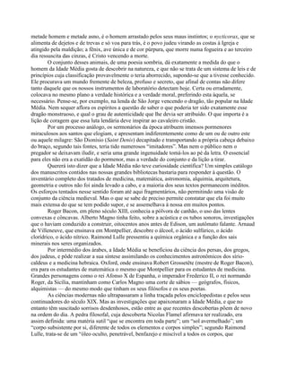 metade homem e metade asno, é o homem arrastado pelos seus maus instintos; o nycticorax, que se
alimenta de dejetos e de trevas e só voa para trás, é o povo judeu virando as costas à Igreja e
atingido pela maldição; a fênix, ave única e de cor púrpura, que morre numa fogueira e ao terceiro
dia ressuscita das cinzas, é Cristo vencendo a morte.
O conjunto desses animais, de uma poesia sombria, dá exatamente a medida do que o
homem da Idade Média gosta de descobrir na natureza, e que não se trata de um sistema de leis e de
princípios cuja classificação provavelmente o teria aborrecido, supondo-se que a tivesse conhecido.
Ele procurava um mundo fremente de beleza, profuso e secreto, que afinal de contas não difere
tanto daquele que os nossos instrumentos de laboratório detectam hoje. Certa ou erradamente,
colocava no mesmo plano a verdade histórica e a verdade moral, preferindo esta àquela, se
necessário. Pense-se, por exemplo, na lenda de São Jorge vencendo o dragão, tão popular na Idade
Média. Nem sequer aflora os espíritos a questão de saber o que poderia ter sido exatamente esse
dragão monstruoso, e qual o grau de autenticidade que lhe devia ser atribuído. O que importa é a
lição de coragem que essa luta lendária deve inspirar ao cavaleiro cristão.
Por um processo análogo, os sermonários da época atribuem imensos pormenores
miraculosos aos santos que elogiam, e apresentam indiferentemente como de um ou de outro este
ou aquele milagre: São Dionísio (Saint Denis) decapitado e transportando a própria cabeça debaixo
do braço, segundo tais fontes, teria tido numerosos “imitadores”. Mas nem o público nem o
pregador se deixavam iludir, e seria uma grande ingenuidade tomá-los ao pé da letra. O essencial
para eles não era a exatidão do pormenor, mas a verdade do conjunto e da lição a tirar.
Quererá isto dizer que a Idade Média não teve curiosidade científica? Um simples catálogo
dos manuscritos contidos nas nossas grandes bibliotecas bastaria para responder à questão. O
inventário completo dos tratados de medicina, matemática, astronomia, alquimia, arquitetura,
geometria e outros não foi ainda levado a cabo, e a maioria dos seus textos permanecem inéditos.
Os esforços tentados nesse sentido foram até aqui fragmentários, não permitindo uma visão de
conjunto da ciência medieval. Mas o que se sabe de preciso permite constatar que ela foi muito
mais extensa do que se tem podido supor, e se assemelhava à nossa em muitos pontos.
Roger Bacon, em pleno século XIII, conhecia a pólvora de canhão, o uso das lentes
convexas e côncavas. Alberto Magno tinha feito, sobre a acústica e os tubos sonoros, investigações
que o haviam conduzido a construir, oitocentos anos antes de Edison, um autômato falante. Arnaud
de Villeneuve, que ensinava em Montpellier, descobre o álcool, o ácido sulfúrico, o ácido
clorídrico, o ácido nítrico. Raimond Lulle pressentiu a química orgânica e a função dos sais
minerais nos seres organizados.
Por intermédio dos árabes, a Idade Média se beneficiou da ciência dos persas, dos gregos,
dos judeus, e pôde realizar a sua síntese assimilando os conhecimentos astronômicos dos sírio-
caldeus e a medicina hebraica. Oxford, onde ensinava Robert Grossetête (mestre de Roger Bacon),
era para os estudantes de matemática o mesmo que Montpellier para os estudantes de medicina.
Grandes personagens como o rei Afonso X de Espanha, o imperador Frederico II, o rei normando
Roger, da Sicília, mantinham como Carlos Magno uma corte de sábios — geógrafos, físicos,
alquimistas — do mesmo modo que tinham os seus filósofos e os seus poetas.
As ciências modernas não ultrapassaram a linha traçada pelos enciclopedistas e pelos seus
continuadores do século XIX. Mas as investigações que apaixonaram a Idade Média, e que no
entanto têm suscitado sorrisos desdenhosos, estão entre as que recentes descobertas põem de novo
na ordem do dia. A pedra filosofal, cuja descoberta Nicolas Flamel afirmava ter realizado, era
assim definida: uma matéria sutil “que se encontra em toda parte”; um “sol avermelhado”; um
“corpo subsistente por si, diferente de todos os elementos e corpos simples”; segundo Raimond
Lulle, trata-se de um “óleo oculto, penetrável, benfazejo e miscível a todos os corpos, que
 