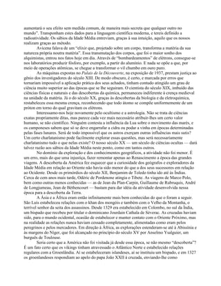aumentará o seu efeito sem medida comum, de maneira mais secreta que qualquer outro no
mundo”. Transponham estes dados para a linguagem científica moderna, e tereis definido a
radioatividade. Os sábios da Idade Média entreviam, graças à sua intuição, aquilo que os nossos
realizam graças ao método.
Avicena falava de um “elixir que, projetado sobre um corpo, transforma a matéria da sua
natureza própria noutra matéria”. Essa transmutação dos corpos, que foi o maior sonho dos
alquimistas, entrou nos fatos hoje em dia. Através de “bombardeamentos” de elétrons, consegue-se
nos laboratórios produzir fósforo, por exemplo, a partir do alumínio. E nada se opõe a que, por
meio de operações atômicas, se chegue a transformar o vil chumbo em ouro puro.
As máquinas expostas no Palais de la Découverte, na exposição de 1937, prestam justiça ao
gênio dos investigadores do século XIII. De modo obscuro, é certo, e marcada por erros que
tornariam impossível a aplicação prática dos seus achados, tinham contudo atingido um grau de
ciência muito superior ao das épocas que se lhe seguiram. O cientista do século XIX, imbuído das
ciências físicas e naturais e das descobertas da química, permaneceu indiferente à crença medieval
na unidade da matéria. Já o do século XX, graças às descobertas da biologia e da eletroquímica,
restabeleceu essa mesma crença, reconhecendo que todo átomo se compõe uniformemente de um
próton em torno do qual gravitam os elétrons.
Interessamo-nos hoje novamente pelo ocultismo e a astrologia. Não se trata de ciências
exatas propriamente ditas, mas parece cada vez mais necessário atribuir-lhes um certo valor
humano, se não científico. Ninguém contesta a influência da Lua sobre o movimento das marés, e
os camponeses sabem que só se deve engarrafar a cidra ou podar a vinha em épocas determinadas
pelas fases lunares. Será de todo impossível que os astros exerçam outras influências mais sutis?
Um certo charlatanismo pode facilmente explorar essas questões, mas será necessariamente
charlatanismo tudo o que nelas existe? O nosso século XX — um século de ciências ocultas — dará
talvez razão aos sábios da Idade Média neste ponto, como em tantos outros.
No domínio da exploração e dos conhecimentos geográficos, a atividade não foi menor. É
um erro, mais do que uma injustiça, fazer remontar apenas ao Renascimento a época das grandes
viagens. A descoberta da América fez esquecer que a curiosidade dos geógrafos e exploradores da
Idade Média em relação ao Oriente não havia sido menor do que a dos seus sucessores em relação
ao Ocidente. Desde os primórdios do século XII, Benjamim de Toledo tinha ido até às Índias.
Cerca de cem anos mais tarde, Odéric de Pordenone atingia o Tibete. As viagens de Marco Polo,
bem como outras menos conhecidas — as de Jean du Plan-Carpin, Guillaume de Rubruquis, André
de Longjumeau, Jean de Béthencourt — bastam para dar idéia da atividade desenvolvida nessa
época para a descoberta da Terra.
A Ásia e a África eram então infinitamente mais bem conhecidas do que o foram a seguir.
São Luís estabeleceu relações com o khan dos mongóis e também com o Velho da Montanha, o
terrível senhor da seita dos assassinos. Desde 1329 era estabelecido em Colombo, no sul da Índia,
um bispado que recebeu por titular o dominicano Jourdain Cathala de Séverac. As cruzadas haviam
sido, para o mundo ocidental, ocasião de estabelecer e manter contato com o Oriente Próximo, mas
na realidade as relações nunca haviam cessado completamente, alimentadas como eram pelos
peregrinos e pelos mercadores. Em direção à África, as explorações estenderam-se até à Abissínia e
às margens do Níger, que foi alcançado no princípio do século XV por Anselmo Ysalguier, um
burguês de Toulouse.
Seria certo que a América não foi visitada já desde essa época, se não mesmo “descoberta”?
É um fato certo que os vikings tinham atravessado o Atlântico Norte e estabelecido relações
regulares com a Groenlândia. Aí se estabeleceram islandeses, aí se instituiu um bispado, e em 1327
os groenlandeses respondiam ao apelo do papa João XXII à cruzada, enviando-lhe como
 