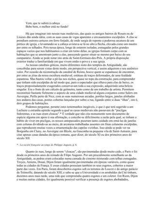 Vem, que te subirá à cabeça
Bebe bem, o melhor está no fundo!
Há que imaginar isto nessas ruas medievais, das quais os antigos bairros de Rouen ou de
Lisieux dão ainda idéia, com as suas casas de vigas aparentes e envasamentos esculpidos. A elas se
prendiam outrora cartazes em ferro forjado, de onde surgia de repente a poderosa arcatura de um
pórtico de igreja, e levantando-se a cabeça avistava-se lá no alto a flecha, elevada como um mastro
por entre os telhados. Pois nessa época, longe de estarem isoladas, esmagadas pelos grandes
espaços vazios que nos habituamos a criar em torno delas, as igrejas formam corpo com as
habitações que se amontoam junto a elas, parecendo querer situar-se mesmo por baixo do seu
campanário. Ainda se pode notar isto atrás de Saint-Germain-des-Prés. A própria disposição
exterior traduz a familiaridade em que vivem então o povo e a sua igreja.
As nossas catedrais góticas, muito diferentes nisto dos templos da Antiguidade, são
concebidas para serem vistas deste modo, em perspectiva vertical, e assim adquirem o seu autêntico
valor. Por ocasião da reconstrução da catedral de Reims, houve quem se espantasse de encontrar,
por entre as jóias da nossa escultura medieval, estátuas de traços deformados, de uma fealdade
espantosa. Mas bastou voltar a pô-las nos nichos, quase no topo da construção, para compreender
que tinham sido esculpidas de tal modo que, para o espectador que olhava para elas de baixo, os
traços propositadamente exagerados conservavam toda a sua expressão, adquirindo uma beleza
singular. Era o fruto de um cálculo de geômetra, tanto como de um trabalho de artista. Permitem
reconstituir bastante fielmente o aspecto de uma cidade medieval alguns conjuntos como Salers em
Auvergne, Peille perto de Nice, com as suas numerosas arcadas, portões largos, janelas alinhadas
nos andares das casas, pontes cobertas lançadas por sobre a rua, ligando entre si duas “ilhas”, isto é,
dois grupos de habitações.
Podemos perguntar, perante estes testemunhos inegáveis, o que é que terá sugerido a um
Luchaire a estranha opinião segundo a qual as casas medievais não passavam de “pocilgas
fedorentas, e as ruas eram cloacas”.* É verdade que não cita monumento nem documento de
espécie alguma em apoio à sua afirmação, e concebe-se dificilmente a razão pela qual, se tinham o
hábito de viver em pocilgas, os nossos antepassados puseram tanto cuidado em orná-las de janelas
com colunas dividindo-as ao meio, de arcaturas trabalhadas assentes em finas colunetas esculpidas,
que reproduzem muitas vezes a ornamentação das capelas vizinhas. Isso ainda se pode ver na
Borgonha em Cluny, no Auvergne em Blesle, na Gasconha na pequena vila de Saint-Antonin, para
citar apenas casas datadas da época romana, quer dizer, do século XI ou dos primeiros anos do
século XII.
* - La société française au temps de Philippe-Auguste, p. 6.
Quanto às ruas, longe de serem “cloacas”, são pavimentadas desde muito cedo, e Paris o foi
desde os primeiros anos do reinado de Filipe Augusto. Por um procedimento semelhante ao da
Antiguidade, as pedras eram colocadas numa camada de cimento misturado com telhas esmagadas.
Troyes, Amiens, Douai, Dijon foram igualmente pavimentadas em épocas variáveis, como quase
todas as cidades de França. E essas cidades possuíam também os seus esgotos, cobertos a maior
parte das vezes. Em Paris, foram descobertos esgotos sob os terrenos do Louvre e do antigo palácio
da Trémoille, datando do século XIII, e sabe-se que a Universidade e os arrabaldes da Cité tinham,
duzentos anos mais tarde, uma rede que compreendia quatro esgotos e um coletor. Em Riom, Dijon
e muitas outras cidades, foi igualmente possível verificar a presença de esgotos abobadados,
 