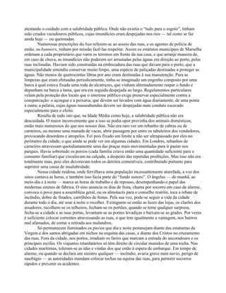 atestando o cuidado com a salubridade pública. Onde não existia o “tudo para o esgoto”, tinham
sido criados vazadouros públicos, cujas imundícies eram despejadas nos rios — tal como se faz
ainda hoje — ou queimadas.
Numerosas prescrições do ban referem-se ao asseio das ruas, e os agentes de polícia de
então, os banniers, tinham por missão fazê-las respeitar. Assim os estatutos municipais de Marselha
ordenam a cada proprietário que varra os terrenos em frente da sua casa, e que arranje maneira de,
em caso de chuva, as imundícies não poderem ser arrastadas pelas águas em direção ao porto, pelas
ruas inclinadas. Haviam sido construídas na embocadura das ruas que davam para o porto, que a
municipalidade entendia conservar muito limpo, uma espécie de paliçadas destinadas a proteger as
águas. Não menos de quatrocentas libras por ano eram destinadas à sua manutenção. Para as
limpezas que eram efetuadas periodicamente, tinha-se imaginado um engenho composto por uma
barca à qual estava fixada uma roda de alcatruzes, que vinham alternadamente raspar o fundo e
depunham na barca a lama, que era em seguida despejada ao largo. Regulamentos particulares
velam pela proteção dos locais que o interesse público exige preservar especialmente contra a
conspurcação: o açougue e a peixaria, que devem ser lavados com água diariamente, de uma ponta
à outra; a pelaria, cujas águas nauseabundas devem ser despejadas num conduto escavado
especialmente para o efeito.
Resulta de tudo isto que, na Idade Média como hoje, a salubridade pública não era
descuidada. O maior inconveniente que a isso se podia opor provinha dos animais domésticos,
então mais numerosos do que nos nossos dias. Não era raro ver um rebanho de cabras ou de
carneiros, ou mesmo uma manada de vacas, abrir passagem por entre os tabuleiros dos vendedores,
provocando desordens e atropelos. Foi pois fixado um limite a não ser ultrapassado por eles no
perímetro da cidade, o que ainda se pode ver em algumas cidades. Em Londres, rebanhos de
carneiros atravessam quotidianamente uma das praças mais movimentadas para ir pastar nos
parques. Havia sobretudo os porcos (cada família criava então uma quantidade suficiente para o
consumo familiar) que circulavam na calçada, a despeito das repetidas proibições. Mas isso não era
totalmente mau, pois eles devoravam todos os detritos comestíveis, contribuindo portanto para
suprimir uma causa de insalubridade.
Nessa cidade ruidosa, onde fervilhava uma população incessantemente atarefada, a voz dos
sinos contava as horas, e também isso fazia parte do “fundo sonoro”. O ângelus — de manhã, ao
meio-dia e à noite — marca as horas de trabalho e de repouso, desempenhando o papel das
modernas sirenes de fábrica. O sino anuncia os dias de festa, chama por socorro em caso de alarme,
convoca o povo para a assembléia geral, ou os almotacés para o conselho restrito, toca a rebate de
incêndio, dobre de finados, carrilhões de festas. Pela sua voz, pode-se seguir a vida da cidade
durante todo o dia, até soar à noite o recolher. Extinguem-se então as luzes das lojas, os clarões dos
assadores; recolhem-se os telheiros, fecham-se os portões; quando se teme qualquer surpresa,
fecha-se a cidade e as suas portas, levantam-se as pontes levadiças e baixam-se as grades. Por vezes
é suficiente colocar correntes atravessando as ruas, o que tem igualmente a vantagem, nos bairros
mal afamados, de cortar a retirada aos malandros.
Só permanecem iluminados os pavios que dia e noite pestanejam diante das estatuetas da
Virgem e dos santos abrigadas em nichos na esquina das casas, e diante dos Cristos no cruzamento
das ruas. Fora da cidade, nos portos, irradiam os faróis que marcam a entrada do ancoradouro e os
principais recifes. Os viajantes retardatários só têm direito de circular munidos de uma tocha. Nas
cidades marítimas, toleram-se as idas e vindas dos que estão à espera de embarque. Em tempo de
alarme, ou quando se declara um sinistro qualquer — incêndio, avaria grave num navio, perigo de
naufrágio — as autoridades mandam colocar tochas na equina das ruas, para permitir socorros
rápidos e prevenir os acidentes.
 