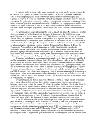 A corte do senhor retira-se então para o interior da casa, cujas paredes teve-se a precaução
de construir bem espessas, servindo de muralhas contra o frio, o calor e os ruídos importunos.
Sabe-se naquela época que não existe conforto sem paredes espessas servindo de proteção.
Segundo os recursos do local, são construídas em tijolo ou em pedra talhada, no caso dos ricos. Na
maior parte dos casos, mistura-se madeira e adobe, como acontece um pouco por toda parte até aos
nossos tempos. Constrói-se no chão toda a armadura da fachada, em vigas sabiamente unidas umas
às outras, e a seguir procede-se de uma só vez ao levantamento, com a ajuda de cabrestantes,
macacos e polés, para depois se guarnecer os interstícios com tijolos ou com o material usado na
região.
As igrejas que nos restam dão em geral a nota do aspecto das casas. No Languedoc triunfa o
tijolo rosa, que dá um brilho tão particular às igrejas de Toulouse ou de Albi. Em Auvergne
constrói-se em pedra, aquela sombria pedra de Volvic de que a catedral do Puy ou a de Clermont-
Ferrand fornecem imponentes exemplos. Nas regiões de terra argilosa, como no Midi provençal,
casas e monumentos são cobertos de telhas, que tomaram ao sol essa cor de mel tão característica
em aldeias como Riez ou Jouques. Na Borgonha a telha é de preferência envernizada, rebrilhando
os telhados em cores ofuscantes, como no hospício de Beaune e Saint-Bénigne de Dijon. Na
Touraine, no Anjou, utiliza-se a ardósia extraída na região. E quando as igrejas não são
abobadadas, apenas emadeiradas como acontece freqüentemente no norte e em torno da bacia
parisiense, é porque as florestas, mais numerosas do que as pedreiras, tornavam este modo de
revestimento mais econômico. Nessas regiões, as residências dos particulares eram quase sempre
cobertas de colmo, mesmo na cidade, o que não deixava de aumentar os riscos de incêndio.
Um pouco em toda parte, as autoridades municipais prescreviam aos habitantes medidas de
prudência para evitar os sinistros. O toque de recolher não tinha outra razão de ser. Em Marselha
recomenda-se aos armadores, quando procedem à brusque (operação que consiste em aquecer a
quilha do navio em construção, para o besuntar mais facilmente de pez), que vigiem a chama para
esta não ultrapassar uma certa altura. Dizem os estatutos da cidade: “Nem sempre está ao alcance
do homem conter as chamas que ele próprio ateou”. Após um incêndio que ocorreu em Limoges
em 1244, destruindo vinte e duas casas, mandou-se construir vastos reservatórios de água, aonde os
burgueses se vinham abastecer em caso de alerta. Quando se declarava um incêndio, era dever de
todos acorrer com um balde d’água ao toque a rebate. Toda a gente devia colocar outro balde diante
da porta de casa, por precaução.
O elemento essencial da casa medieval, sobretudo no norte da França, é a sala comum em
que se reúne toda a família nas horas das refeições, e que preside a todos os acontecimentos:
batismos, casamentos, velório dos mortos. Na sala se vive, nela a família se reúne à noite diante da
grande lareira, para se aquecer e contar histórias antes de ir para a cama. Isto se repete tanto nas
casas dos camponeses como nos castelos. Os outros compartimentos são apenas acessórios, o
importante é a sala familiar, que os franco-canadenses chamam ainda “viveiro” (le vivoir). Quando
o nível da casa o exige, a cozinha é separada. Por vezes mesmo, nos castelos, ocupa um edifício à
parte, sem dúvida para limitar os riscos de incêndio. As vastas cozinhas de mitra da abadia de
Fontevrault, as do palácio dos duques de Borgonha, em Dijon, permaneceram como eram.
Além das múltiplas salas de guarda, salas de aparato e outras que uma residência senhorial
pode comportar, a casa burguesa inclui as oficinas de trabalho, se for o caso, e os quartos. Para
entrar em todos os pormenores, encontramos adjacentes aos quartos os redutos chamados
longaignes ou privadas, que costumamos designar como W.C. Por espantoso que possa parecer,
não faltava em nenhuma casa da Idade Média aquilo de que Versalhes estava desprovido. A
delicadeza ia mesmo muito longe neste aspecto, pois parecia pouco refinado não possuir as suas
privadas particulares. A regra manda que, pelo menos nas casas burguesas, cada um tenha as suas e
 