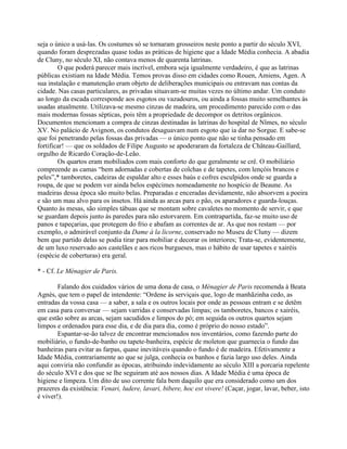 seja o único a usá-las. Os costumes só se tornaram grosseiros neste ponto a partir do século XVI,
quando foram desprezadas quase todas as práticas de higiene que a Idade Média conhecia. A abadia
de Cluny, no século XI, não contava menos de quarenta latrinas.
O que poderá parecer mais incrível, embora seja igualmente verdadeiro, é que as latrinas
públicas existiam na Idade Média. Temos provas disso em cidades como Rouen, Amiens, Agen. A
sua instalação e manutenção eram objeto de deliberações municipais ou entravam nas contas da
cidade. Nas casas particulares, as privadas situavam-se muitas vezes no último andar. Um conduto
ao longo da escada corresponde aos esgotos ou vazadouros, ou ainda a fossas muito semelhantes às
usadas atualmente. Utilizava-se mesmo cinzas de madeira, um procedimento parecido com o das
mais modernas fossas sépticas, pois têm a propriedade de decompor os detritos orgânicos.
Documentos mencionam a compra de cinzas destinadas às latrinas do hospital de Nîmes, no século
XV. No palácio de Avignon, os condutos desaguavam num esgoto que ia dar no Sorgue. E sabe-se
que foi penetrando pelas fossas das privadas — o único ponto que não se tinha pensado em
fortificar! — que os soldados de Filipe Augusto se apoderaram da fortaleza de Château-Gaillard,
orgulho de Ricardo Coração-de-Leão.
Os quartos eram mobiliados com mais conforto do que geralmente se crê. O mobiliário
compreende as camas “bem adornadas e cobertas de colchas e de tapetes, com lençóis brancos e
peles”,* tamboretes, cadeiras de espaldar alto e esses baús e cofres esculpidos onde se guarda a
roupa, de que se podem ver ainda belos espécimes nomeadamente no hospício de Beaune. As
madeiras dessa época são muito belas. Preparadas e enceradas devidamente, não absorvem a poeira
e são um mau alvo para os insetos. Há ainda as arcas para o pão, os aparadores e guarda-louças.
Quanto às mesas, são simples tábuas que se montam sobre cavaletes no momento de servir, e que
se guardam depois junto às paredes para não estorvarem. Em contrapartida, faz-se muito uso de
panos e tapeçarias, que protegem do frio e abafam as correntes de ar. As que nos restam — por
exemplo, o admirável conjunto da Dame à la licorne, conservado no Museu de Cluny — dizem
bem que partido delas se podia tirar para mobiliar e decorar os interiores; Trata-se, evidentemente,
de um luxo reservado aos castelães e aos ricos burgueses, mas o hábito de usar tapetes e xairéis
(espécie de coberturas) era geral.
* - Cf. Le Ménagier de Paris.
Falando dos cuidados vários de uma dona de casa, o Ménagier de Paris recomenda à Beata
Agnès, que tem o papel de intendente: “Ordene às serviçais que, logo de manhãzinha cedo, as
entradas da vossa casa — a saber, a sala e os outros locais por onde as pessoas entram e se detêm
em casa para conversar — sejam varridas e conservadas limpas; os tamboretes, bancos e xairéis,
que estão sobre as arcas, sejam sacudidos e limpos do pó; em seguida os outros quartos sejam
limpos e ordenados para esse dia, e de dia para dia, como é próprio do nosso estado”.
Espantar-se-ão talvez de encontrar mencionados nos inventários, como fazendo parte do
mobiliário, o fundo-de-banho ou tapete-banheira, espécie de moleton que guarnecia o fundo das
banheiras para evitar as farpas, quase inevitáveis quando o fundo é de madeira. Efetivamente a
Idade Média, contrariamente ao que se julga, conhecia os banhos e fazia largo uso deles. Ainda
aqui conviria não confundir as épocas, atribuindo indevidamente ao século XIII a porcaria repelente
do século XVI e dos que se lhe seguiram até aos nossos dias. A Idade Média é uma época de
higiene e limpeza. Um dito de uso corrente fala bem daquilo que era considerado como um dos
prazeres da existência: Venari, ludere, lavari, bibere, hoc est vivere! (Caçar, jogar, lavar, beber, isto
é viver!).
 