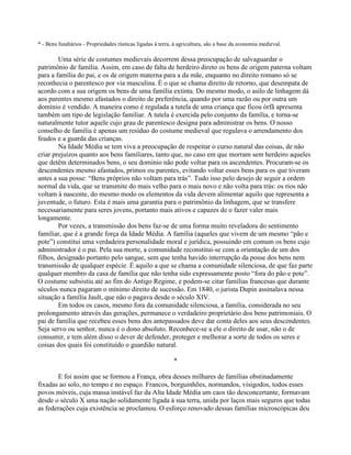 * - Bens fundiários - Propriedades rústicas ligadas à terra, à agricultura, são a base da economia medieval.
Uma série de costumes medievais decorrem dessa preocupação de salvaguardar o
patrimônio de família. Assim, em caso de falta de herdeiro direto os bens de origem paterna voltam
para a família do pai, e os de origem materna para a da mãe, enquanto no direito romano só se
reconhecia o parentesco por via masculina. É o que se chama direito de retorno, que desempata de
acordo com a sua origem os bens de uma família extinta. Do mesmo modo, o asilo de linhagem dá
aos parentes mesmo afastados o direito de preferência, quando por uma razão ou por outra um
domínio é vendido. A maneira como é regulada a tutela de uma criança que ficou órfã apresenta
também um tipo de legislação familiar. A tutela é exercida pelo conjunto da família, e torna-se
naturalmente tutor aquele cujo grau de parentesco designa para administrar os bens. O nosso
conselho de família é apenas um resíduo do costume medieval que regulava o arrendamento dos
feudos e a guarda das crianças.
Na Idade Média se tem viva a preocupação de respeitar o curso natural das coisas, de não
criar prejuízos quanto aos bens familiares, tanto que, no caso em que morram sem herdeiro aqueles
que detêm determinados bens, o seu domínio não pode voltar para os ascendentes. Procuram-se os
descendentes mesmo afastados, primos ou parentes, evitando voltar esses bens para os que tiveram
antes a sua posse: “Bens próprios não voltam para trás”. Tudo isso pelo desejo de seguir a ordem
normal da vida, que se transmite do mais velho para o mais novo e não volta para trás: os rios não
voltam à nascente, do mesmo modo os elementos da vida devem alimentar aquilo que representa a
juventude, o futuro. Esta é mais uma garantia para o patrimônio da linhagem, que se transfere
necessariamente para seres jovens, portanto mais ativos e capazes de o fazer valer mais
longamente.
Por vezes, a transmissão dos bens faz-se de uma forma muito reveladora do sentimento
familiar, que é a grande força da Idade Média. A família (aqueles que vivem de um mesmo “pão e
pote”) constitui uma verdadeira personalidade moral e jurídica, possuindo em comum os bens cujo
administrador é o pai. Pela sua morte, a comunidade reconstitui-se com a orientação de um dos
filhos, designado portanto pelo sangue, sem que tenha havido interrupção da posse dos bens nem
transmissão de qualquer espécie. É aquilo a que se chama a comunidade silenciosa, de que faz parte
qualquer membro da casa de família que não tenha sido expressamente posto “fora do pão e pote”.
O costume subsistiu até ao fim do Antigo Regime, e podem-se citar famílias francesas que durante
séculos nunca pagaram o mínimo direito de sucessão. Em 1840, o jurista Dupin assinalava nessa
situação a família Jault, que não o pagava desde o século XIV.
Em todos os casos, mesmo fora da comunidade silenciosa, a família, considerada no seu
prolongamento através das gerações, permanece o verdadeiro proprietário dos bens patrimoniais. O
pai de família que recebeu esses bens dos antepassados deve dar conta deles aos seus descendentes.
Seja servo ou senhor, nunca é o dono absoluto. Reconhece-se a ele o direito de usar, não o de
consumir, e tem além disso o dever de defender, proteger e melhorar a sorte de todos os seres e
coisas dos quais foi constituído o guardião natural.
*
E foi assim que se formou a França, obra desses milhares de famílias obstinadamente
fixadas ao solo, no tempo e no espaço. Francos, borguinhões, normandos, visigodos, todos esses
povos móveis, cuja massa instável faz da Alta Idade Média um caos tão desconcertante, formavam
desde o século X uma nação solidamente ligada à sua terra, unida por laços mais seguros que todas
as federações cuja existência se proclamou. O esforço renovado dessas famílias microscópicas deu
 