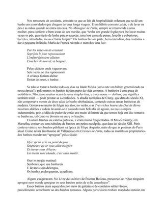Nos romances de cavalaria, constata-se que as leis da hospitalidade ordenam que se dê um
banho aos convidados que chegam de uma longa viagem. É um hábito corrente, aliás, o de lavar os
pés e as mãos quando se entra em casa. No Ménagier de Paris, sempre se recomenda a uma
mulher, para conforto e bem-estar do seu marido, que “tenha um grande fogão para lhe lavar muitas
vezes os pés, guarnição de lenha para o aquecer, uma boa cama de penas, lençóis e cobertores,
barretes, almofadas, meias e batas limpas”. Os banhos faziam parte, bem entendido, dos cuidados a
dar à pequena infância; Maria de França recorda-o num dos seus lais:
Par les villes où ils erroient
Sept fois le jour reposouoient
L'enfant faisoient allaiter,
Coucher de nouvel, et baigner.
Pelas cidades onde vagueavam,
Sete vezes ao dia repousavam
A criança faziam aleitar
Deitar de novo, e banhar.
Se não se tomava banho todos os dias na Idade Média (seria este um hábito generalizado na
nossa época?), pelo menos os banhos faziam parte da vida corrente. A banheira é uma peça do
mobiliário. Não passa muitas vezes de uma simples tina, e o seu nome — dolium, que significa
também tonel — pode prestar-se a confusões. A abadia românica de Cluny, que data do século XI,
não comportava menos de doze salas de banho abobadadas, contendo outras tantas banheiras de
madeira. Gostava-se muito de folgar nos rios, no verão, e as Très riches heures du Duc de Berry
mostram aldeões e aldeãs lavando-se e nadando num belo dia de agosto, na mais simples
indumentária, pois a idéia de pudor de então era muito diferente da que temos hoje em dia: tomava-
se banho nu, tal como se dormia nu entre os lençóis.
Existiam banhos ou estufas públicas, e eram muito freqüentados. O Museu Borély, em
Marselha, conservou uma tabuleta de banhos em pedra esculpida, que data do século XIII. Paris
contava vinte e seis banhos públicos na época de Filipe Augusto, mais do que as piscinas do Paris
atual. Como relata Guilhaume de Villeneuve em Crieries de Paris, todas as manhãs os proprietários
dos banhos mandavam “apregoar” pela cidade:
Oyez qu'on crie au point du jour:
Seigneurs, qu'or vous allez baigner
Et étuver sans délayer;
Les bains sont chauds, c'est sans mentir.
Ouvi o pregão matinal:
Senhores, que vos banhareis
E lavareis sem delongas,
Os banhos estão quentes, acreditem.
Alguns exageravam. No Livre des métiers de Étienne Boileau, prescreve-se: “Que ninguém
apregoe nem mande apregoar os seus banhos antes de o dia amanhecer”.
Esses banhos eram aquecidos por meio de galerias e de condutos subterrâneos,
procedimento semelhante ao dos banhos romanos. Alguns particulares tinham mandado instalar em
 