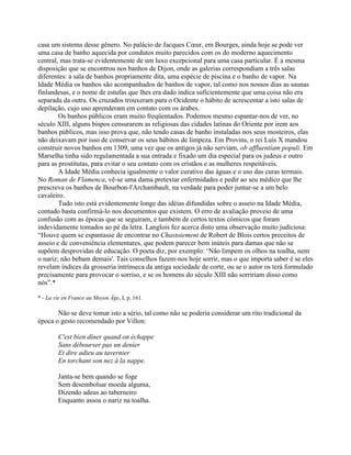 casa um sistema desse gênero. No palácio de Jacques Cœur, em Bourges, ainda hoje se pode ver
uma casa de banho aquecida por condutos muito parecidos com os do moderno aquecimento
central, mas trata-se evidentemente de um luxo excepcional para uma casa particular. É a mesma
disposição que se encontrou nos banhos de Dijon, onde as galerias correspondiam a três salas
diferentes: a sala de banhos propriamente dita, uma espécie de piscina e o banho de vapor. Na
Idade Média os banhos são acompanhados de banhos de vapor, tal como nos nossos dias as saunas
finlandesas, e o nome de estufas que lhes era dado indica suficientemente que uma coisa não era
separada da outra. Os cruzados trouxeram para o Ocidente o hábito de acrescentar a isto salas de
depilação, cujo uso aprenderam em contato com os árabes.
Os banhos públicos eram muito freqüentados. Podemos mesmo espantar-nos de ver, no
século XIII, alguns bispos censurarem as religiosas das cidades latinas do Oriente por irem aos
banhos públicos, mas isso prova que, não tendo casas de banho instaladas nos seus mosteiros, elas
não deixavam por isso de conservar os seus hábitos de limpeza. Em Provins, o rei Luís X mandou
construir novos banhos em 1309, uma vez que os antigos já não serviam, ob affluentiam populi. Em
Marselha tinha sido regulamentada a sua entrada e fixado um dia especial para os judeus e outro
para as prostitutas, para evitar o seu contato com os cristãos e as mulheres respeitáveis.
A Idade Média conhecia igualmente o valor curativo das águas e o uso das curas termais.
No Roman de Flamenca, vê-se uma dama pretextar enfermidades e pedir ao seu médico que lhe
prescreva os banhos de Bourbon-l'Archambault, na verdade para poder juntar-se a um belo
cavaleiro.
Tudo isto está evidentemente longe das idéias difundidas sobre o asseio na Idade Média,
contudo basta confirmá-lo nos documentos que existem. O erro de avaliação proveio de uma
confusão com as épocas que se seguiram, e também de certos textos cômicos que foram
indevidamente tomados ao pé da letra. Langlois fez acerca disto uma observação muito judiciosa:
“Houve quem se espantasse de encontrar no Chastoiement de Robert de Blois certos preceitos de
asseio e de conveniência elementares, que podem parecer bem inúteis para damas que não se
supõem desprovidas de educação. O poeta diz, por exemplo: ‘Não limpem os olhos na toalha, nem
o nariz; não bebam demais'. Tais conselhos fazem-nos hoje sorrir, mas o que importa saber é se eles
revelam índices da grosseria intrínseca da antiga sociedade de corte, ou se o autor os terá formulado
precisamente para provocar o sorriso, e se os homens do século XIII não sorririam disso como
nós”.*
* - La vie en France au Moyen Âge, I, p. 161.
Não se deve tomar isto a sério, tal como não se poderia considerar um rito tradicional da
época o gesto recomendado por Villon:
C'est bien dîner quand on échappe
Sans débourser pas un denier
Et dire adieu au tavernier
En torchant son nez à la nappe.
Janta-se bem quando se foge
Sem desembolsar moeda alguma,
Dizendo adeus ao taberneiro
Enquanto assoa o nariz na toalha.
 