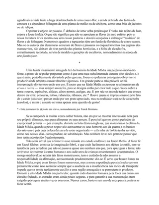 agradáveis à vista tanto a baga desabrochada de uma couve-flor, a renda delicada das folhas de
cenoura e a abundante folhagem de uma planta de melão ou de abóbora, como uma frisa de jacintos
ou de tulipas.
O pomar é objeto de passeio. É debaixo de uma velha pereira que Tristão, nas noites de luar,
espera a loura Isolda. O que não significa que não se apreciem as flores de puro enfeite, pois a
nossa literatura lírica mostra-nos sem cessar pastoras e donzéis ocupados a entrançar “rosários” de
flores e de folhagem. Numerosos quadros e tapeçarias têm um fundo de florzinhas de cores suaves.
Mas se os autores das iluminuras semeiam de flores e pássaros os enquadramentos das páginas dos
manuscritos, não deixam de tirar partido das plantas hortícolas, e a folha de alcachofra,
estranhamente recortada, serviu de modelo a gerações de escultores, nomeadamente na época da
arte flamboyant.
*
Uma lenda tenazmente arraigada fez do homem da Idade Média um perpétuo morto-de-
fome, a ponto de se poder perguntar como é que uma raça subalimentada durante oito séculos e, o
que é mais, periodicamente devastada pelas guerras, fomes e epidemias conseguiu sobreviver e
produzir ainda rebentos razoavelmente vigorosos. Em grande parte o erro provém de má
interpretação dos termos então em uso. É exato que na Idade Média as pessoas se alimentavam de
ervas e raízes — mas sempre assim foi, pois se designa então por erva tudo o que cresce sobre a
terra: couves, espinafres, alfaces, alhos-porros, acelgas, etc. E por raiz se entende tudo o que cresce
dentro da terra: cenouras, nabos, rabanetes, rábanos, etc.* Houve quem se impressionasse pelo fato
de o cardo (chardon) passar então por um prato apreciado, mas na realidade trata-se de alcachofra
(cardon), e assim o assunto se torna apenas uma questão de gosto!
* - Este pormenor foi já posto em relevo, nomeadamente por Funck Brentano.
Se o camponês ia muitas vezes colher bolota, não era por se mostrar interessado nela para
seu próprio alimento, mas para alimentar os seus porcos. É possível que em certos períodos de
excepcional penúria — por exemplo, durante as lutas franco-inglesas, que marcaram o declínio da
Idade Média, quando a peste negra veio acrescentar os seus horrores aos da guerra e os bandos
devastavam o país cuja defesa deixara de estar organizada — a farinha de bolota tenha servido,
como nos nossos dias, como produto de substituição. Mas nenhum texto nos permite pensar que
isso tenha acontecido freqüentemente.
Não seria crível que a fome tivesse reinado em estado endêmico na Idade Média. A fazer fé
em Raoul Glaber, cronista de imaginação febril, e que cede facilmente aos efeitos de estilo, tem-se
tendência para acreditar que não se passava quase ano nenhum em que, para apaziguar a fome, não
se tivesse de recorrer à carne humana e aos cadáveres de crianças recentemente desenterrados. O
monge medieval, ao relatar tais fatos monstruosos, tem o cuidado de não assumir a
responsabilidade da afirmação, acrescentando prudentemente: diz-se. É certo que houve fomes na
Idade Média, e que essas fomes foram numerosas, mas a nossa experiência pessoal esclarece-nos
plenamente como isso acontece sempre que a ausência ou a insuficiência dos meios de transporte
impede que se preste rapidamente auxílio a uma região ameaçada e se permutem os produtos.
Durante a alta Idade Média em particular, quando cada domínio formava pela força das coisas um
circuito fechado, as estradas eram ainda pouco seguras, e para garantir a sua manutenção eram
exigidas portagens muitas vezes onerosas. Nesses casos, bastava um ano de seca para a penúria se
fazer sentir.
 