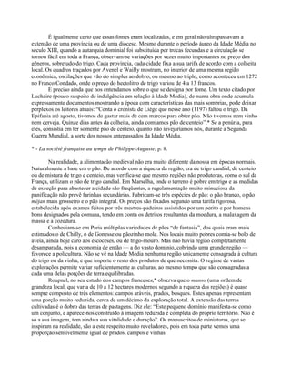 É igualmente certo que essas fomes eram localizadas, e em geral não ultrapassavam a
extensão de uma província ou de uma diocese. Mesmo durante o período áureo da Idade Média no
século XIII, quando a autarquia dominial foi substituída por trocas fecundas e a circulação se
tornou fácil em toda a França, observam-se variações por vezes muito importantes no preço dos
gêneros, sobretudo do trigo. Cada província, cada cidade fixa a sua tarifa de acordo com a colheita
local. Os quadros traçados por Avenel e Wailly mostram, no interior de uma mesma região
econômica, oscilações que vão do simples ao dobro, ou mesmo ao triplo, como aconteceu em 1272
no Franco Condado, onde o preço do hectolitro de trigo variou de 4 a 13 francos.
É preciso ainda que nos entendamos sobre o que se designa por fome. Um texto citado por
Luchaire (pouco suspeito de indulgência em relação à Idade Média), de numa obra onde acumula
expressamente documentos mostrando a época com características das mais sombrias, pode deixar
perplexos os leitores atuais: “Conta o cronista de Liège que nesse ano (1197) faltou o trigo. Da
Epifania até agosto, tivemos de gastar mais de cem marcos para obter pão. Não tivemos nem vinho
nem cerveja. Quinze dias antes da colheita, ainda comíamos pão de centeio”.* Se a penúria, para
eles, consistia em ter somente pão de centeio, quanto não invejaríamos nós, durante a Segunda
Guerra Mundial, a sorte dos nossos antepassados da Idade Média.
* - La société française au temps de Philippe-Auguste, p. 8.
Na realidade, a alimentação medieval não era muito diferente da nossa em épocas normais.
Naturalmente a base era o pão. De acordo com a riqueza da região, era de trigo candial, de centeio
ou de mistura de trigo e centeio, mas verifica-se que mesmo regiões não produtoras, como o sul da
França, utilizam o pão de trigo candial. Em Marselha, onde o terreno é pobre em trigo e as medidas
de exceção para abastecer a cidade são freqüentes, a regulamentação muito minuciosa da
panificação não prevê farinhas secundárias. Fabricam-se três espécies de pão: o pão branco, o pão
méjan mais grosseiro e o pão integral. Os preços são fixados segundo uma tarifa rigorosa,
estabelecida após exames feitos por três mestres-padeiros assistidos por um perito e por homens
bons designados pela comuna, tendo em conta os detritos resultantes da moedura, a malaxagem da
massa e a cozedura.
Conheciam-se em Paris múltiplas variedades de pães “de fantasia”, dos quais eram mais
estimados o de Chilly, o de Gonesse ou pãozinho mole. Nos locais muito pobres comia-se bolo de
aveia, ainda hoje caro aos escoceses, ou de trigo-mouro. Mas não havia região completamente
desamparada, pois a economia de então — a do vasto domínio, cobrindo uma grande região —
favorece a policultura. Não se vê na Idade Média nenhuma região unicamente consagrada à cultura
do trigo ou da vinha, e que importe o resto dos produtos de que necessita. O regime de vastas
explorações permite variar suficientemente as culturas, ao mesmo tempo que são consagradas a
cada uma delas porções de terra equilibradas.
Roupnel, no seu estudo dos campos franceses,* observa que o manso (uma ordem de
grandeza local, que varia de 10 a 12 hectares modernos segundo a riqueza das regiões) é quase
sempre composto de três elementos: campos aráveis, prados, bosques. Estes apenas representam
uma porção muito reduzida, cerca de um décimo da exploração total. A extensão das terras
cultivadas é o dobro das terras de pastagens. Diz ele: “Este pequeno domínio manifesta-se como
um conjunto, e aparece-nos construído à imagem reduzida e completa do próprio território. Não é
só a sua imagem, tem ainda a sua vitalidade e duração”. Os manuscritos de miniaturas, que se
inspiram na realidade, são a este respeito muito reveladores, pois em toda parte vemos uma
proporção sensivelmente igual de prados, campos e vinhas.
 