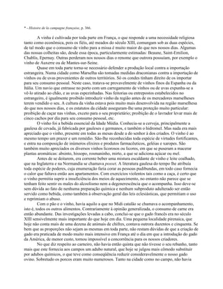 * - Histoire de la campagne française, p. 366.
A vinha é cultivada por toda parte em França, o que responde a uma necessidade religiosa
tanto como econômica, pois os fiéis, até meados do século XIII, comungam sob as duas espécies,
de tal modo que o consumo de vinho para a missa é muito maior do que nos nossos dias. Algumas
das nossas colheitas são, desde essa época, particularmente estimadas: Beaune, Saint-Emilion,
Chablis, Epernay. Outras perderam nos nossos dias o renome que outrora possuíam, por exemplo o
vinho de Auxerre ou de Mantes-sur-Seine.
Quase em toda parte torna-se necessário defender a produção local contra a importação
estrangeira. Numa cidade como Marselha são tomadas medidas draconianas contra a importação de
vinhos ou de uvas provenientes de outros territórios. Só os condes tinham direito de os importar
para seu consumo pessoal. Neste caso, tratava-se provavelmente de vinhos finos da Espanha ou da
Itália. Um navio que entrasse no porto com um carregamento de vinhos ou de uvas expunha-se a
vê-lo atirado ao chão, e as uvas espezinhadas. Nas feitorias ou entrepostos estabelecidos no
estrangeiro, é igualmente proibido introduzir vinho da região antes de os mercadores marselheses
terem vendido o seu. A cultura da vinha estava pois muito mais desenvolvida na região marselhesa
do que nos nossos dias, e os estatutos da cidade asseguram-lhe uma proteção muito particular:
proibição de caçar nas vinhas, exceto para o seu proprietário; proibição de o lavrador levar mais de
cinco cachos por dia para seu consumo pessoal, etc.
O vinho foi a bebida essencial da Idade Média. Conhecia-se a cerveja, principalmente a
gaulesa de cevada, já fabricada por gauleses e germanos, e também o hidromel. Mas nada era mais
apreciado que o vinho, presente em todas as mesas desde a do senhor à dos criados. O vinho é ao
mesmo tempo um prazer e um remédio. São-lhe reconhecidas toda espécie de virtudes fortificantes,
e entra na composição de inúmeros elixires e produtos farmacêuticos, geléias e xaropes. São
também muito apreciados os diversos vinhos licorosos ou licores, em que se puseram a macerar
plantas aromáticas: absinto, hissopo, rosmaninho, mirto, a que se adiciona açúcar ou mel.
Antes de se deitarem, era corrente beber uma mistura escaldante de vinho e leite coalhado,
que na Inglaterra e na Normandia se chamava posset. A literatura gaulesa do tempo lhe atribuía
toda espécie de poderes, cuja enumeração faria corar as pessoas pudibundas, em todo caso fornecia
o calor que faltava então aos apartamentos. Com exercícios violentos tais como a caça, é certo que
o vinho permitia suprir a insuficiência dos meios de aquecimento, no entanto não parece que se
tenham feito sentir os males do alcoolismo nem a degenerescência que o acompanha. Isso deve-se
sem dúvida ao fato de nenhuma preparação química e nenhum subproduto adulterado ser então
servido como bebida, como também à observação geral das leis eclesiásticas, que permitiam o uso
e reprimiam o abuso.
Com o pão e o vinho, havia aquilo a que no Midi catalão se chamava o acompanhamento,
isto é, todos os outros alimentos. Contrariamente à opinião generalizada, o consumo de carne era
então abundante. Das investigações levadas a cabo, conclui-se que o gado francês era no século
XIII sensivelmente mais importante do que hoje em dia. Uma pequena localidade pirenaica, que
hoje não conta mais de uma dezena de animais de chifres, contava outrora duzentos e cinquenta. Se
bem que as proporções não sejam as mesmas em toda parte, não restam dúvidas de que a criação de
gado era praticada de modo muito mais intensivo em França até o dia em que a introdução do gado
da América, de menor custo, tornou impossível a concorrência para os nossos criadores.
No que diz respeito ao carneiro, não havia então quinta que não tivesse o seu rebanho, tanto
mais que este fornecia aos campos um adubo natural, que hoje se julgou mais cômodo substituir
por adubos químicos, o que teve como conseqüência reduzir consideravelmente o nosso gado
ovino. Sobretudo os porcos eram muito numerosos. Tanto na cidade como no campo, não havia
 