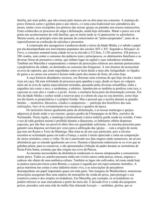 família, por mais pobre, que não criasse pelo menos um ou dois para seu consumo. A matança do
porco fornecia carne e gordura para o ano inteiro, e é uma cena tradicional nos calendários dos
meses, tantas vezes esculpidos nos pórticos das nossas igrejas ou pintados nos nossos manuscritos.
Eram conhecidos os processos de salga e defumação, ainda hoje utilizados. Matar o porco era a tal
ponto um acontecimento da vida familiar, que só muito tarde se vê aparecerem os salsicheiros.
Mesmo assim, no princípio estes não passam de comerciantes de “pratos preparados”, antes de se
especializarem na confecção de salsichas e presuntos.
A corporação dos açougueiros é poderosa desde o início da Idade Média, e é sabido o papel
por ela desempenhado nos movimentos populares dos séculos XIV e XV. Segundo o Ménagier de
Paris, o consumo semanal nesta cidade ter-se-ia elevado a 512 bois, 3.130 carneiros, 528 porcos e
306 veados, sem contar o consumo dos palácios reais e principescos, os abatimentos familiares e as
diversas feiras de presuntos e outras, que tinham lugar na capital e suas redondezas imediatas.
Também em Marselha é surpreendente o número de prescrições relativas aos animais pertencentes
a proprietários da cidade, ou destinados ao consumo dos burgueses. A isto teremos de acrescentar
as aves de capoeira, que eram engordadas como se fazia desde a mais alta Antiguidade: os fígados
de ganso e as carnes em conserva faziam então parte dos menus de festa, tal como hoje.
A caça fornecia abundantes recursos, em florestas mais extensas do que hoje em dia e muito
ricas em caça. Há uma infinidade de processos para apanhar a caça, desde os laços ou vulgares
anéis até às aves de rapina especialmente treinadas, passando pelas diversas armadilhas, redes e
engenhos tais como o arco, a sarabatana, a arbaleta. Apanhavam-se também as perdizes com isca, e
caçavam-se com cães o veado e o javali. Assim, a montaria fazia parte da alimentação corrente. Em
fins da Idade Média o senhor tende a reservar para si o direto de caça no seu domínio, como hoje
em dia fazem os proprietários e o próprio Estado. Mas o pessoal que o auxilia durante as grandes
batidas — monteiros, falcoeiros, criados e camponeses — participa dos benefícios das suas
realizações. Isso vê-se correntemente nos romances e quadros da época.
Os lacticínios fazem igualmente parte da alimentação, e as nossas manteigas e queijos
adquirem já desde então o seu renome: queijos gordos de Champagne ou de Brie, anjinhos da
Normandia. Nesta região, a manteiga é praticamente a única matéria gorda usada na cozinha. Como
o uso de toda gordura animal é proibido durante a Quaresma, os habitantes obtêm dispensas
especiais, por não lhes ser possível obter óleo em quantidade suficiente. As esmolas prescritas para
garantir essa dispensa serviram por vezes para a edificação das igrejas — esta a origem do nome
que tem em Rouen a Torre da Manteiga. Mas trata-se de um caso particular, pois a oliveira
encontra-se aclimatada quase em todo a França, o azeite é muito apreciado e entra na composição
de vários remédios, como o vinho. Só ele é autorizado nos dias magros então numerosos, de severa
abstinência que se estende igualmente aos ovos. Durante a Quaresma endurecem-se os ovos que as
galinhas põem, para os conservar, e são apresentados à bênção do padre durante as cerimônias de
Sexta-Feira Santa, costume que deu origem aos ovos da Páscoa.
As mesmas necessidades da abstinência conduziam os nossos antepassados a consumirem
muito peixe. Todos os castelos possuem então um viveiro anexo onde percas, tencas, enguias e
cadozes são objeto de uma autêntica cultura. Também os lagos são cultivados, tal como ainda hoje
se pratica numa província como Brenne, e a pesca é seguida por um repovoamento metódico. A
pesca marítima nas costas é uma indústria muito viva, e as associações de pescadores
desempenham um papel importante quase em toda parte. Nas margens do Mediterrâneo, numerosas
prescrições asseguram-lhes uma espécie de monopólio da venda do peixe, para proteger o seu
comércio contra o dos simples revendedores. Em Marselha, por exemplo, os revendedores só
podem oferecer as suas mercadorias a partir do meio-dia. É deixada livre a venda dos pequenos
peixes, pescados com uma rede de malha fina chamada bourgin — sardinhas, girelas, que se
 
