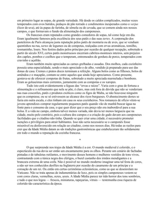 em primeiro lugar as sopas, de grande variedade. Há desde os caldos complicados, muitas vezes
temperados com ovos batidos, pedaços de pão torrado e condimentos inesperados como o verjus
(licor de uva), até às papas de farinha, de sêmola ou de cevada, que se comem ainda nos nossos
campos, e que formavam o fundo da alimentação dos camponeses.
Os franceses eram reputados como grandes comedores de sopas, tal como hoje em dia.
Eram igualmente famosos pela excelência dos seus patês e das suas tartes. A corporação dos
pasteleiros de Paris alcançou justa reputação pelos patês de montaria ou de aves, que se vendiam
quentinhos na rua, tartes de legumes ou de compotas, realçadas com ervas aromáticas, tomilho,
rosmaninho, louro. Nos festins dados pelos príncipes por ocasião de qualquer recepção, sobretudo a
partir do século XVI, certos patês monstruosos encerram cabritos-monteses inteiros, sem prejuízo
dos capões, pombos e coelhos que o temperam, entremeados de gordura de porco, temperados com
cravinho e açafrão.
Eram também muito apreciadas as carnes grelhadas e assadas. Dos molhos, cada cozinheiro
possuía uma especialidade, sendo o mais apreciado o de alho, vendido já preparado para uso das
donas de casa. Cremes e pratos doces terminam a refeição. Alguns bolos como as filhoses, bolos de
amêndoa e o maçapão, contam-se entre aqueles que ainda hoje apreciamos. Como presente,
gostava-se de oferecer compotas de frutas, sobretudo a muito apreciada marmelada e bombons.
Eram as goluseimas mais correntes, juntamente com as compotas e os xaropes.
Tudo isto está evidentemente a léguas das “ervas e raízes”. Varia com o grau de fortuna a
alimentação e o refinamento que nela se põe, é claro, mas está fora de dúvida que não se venderiam
nas ruas coscorões, patês e produtos exóticos como os figos de Malta, se não houvesse ninguém
que os comprasse, ou se só estivessem ao alcance dos ricos burgueses. O abastecimento destes se
fazia em outra escala, e eles tinham em casa os seus cozinheiros. Nos romances de ofício vêem-se
jovens aprendizes comprar regularmente pequenos patês quando vão de manhã buscar água na
fonte para o consumo da casa, o que quer dizer que o seu preço não era inabordável para a sua
bolsa. E a vida no campo, embora talvez menos variada, não devia ter menos largueza que na
cidade, muito pelo contrário, pois a cultura dos campos e a criação do gado davam aos camponeses
facilidades que o citadino não tinha. Quando se quer criar uma cidade, é necessário prometer
isenções e privilégios para atrair habitantes. Isso não seria necessário se o camponês fosse
miserável ou desfavorecido em relação ao citadino, como nos nossos dias. Há todas as razões para
crer que da Idade Média datam as sãs tradições gastronômicas que estabeleceram tão solidamente
em todo o mundo a reputação da cozinha francesa.
*
O que surpreende nos trajes da Idade Média é a cor. O mundo medieval é colorido, e o
espectáculo da rua devia ser então um encantamento para os olhos. Perante um cenário de fachadas
pintadas e de tabuletas rutilantes, o movimento desses homens e mulheres vestidos de tons vivos,
contrastando com a túnica negra dos clérigos, o burel castanho dos irmãos mendigantes e a
brancura extrema de uma coifa. Não é possível no mundo moderno imaginar uma tal festa de cores,
a não ser nos conhecidos desfiles na Inglaterra por ocasião do casamento de um príncipe e a
coroação de um rei. Ou então em certas cerimônias eclesiásticas, como as que se desenrolam no
Vaticano. Não se trata apenas de indumentárias de luxo, pois os simples camponeses vestem-se
com cores claras, vermelhas, ocres, azuis. A Idade Média parece ter tido horror dos tons sombrios,
e tudo o que nos legou — frescos, miniaturas, tapeçarias, vitrais — testemunha essa riqueza de
colorido tão característica da época.
 