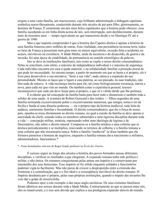 origem a uma vasta família, um macrocosmo, cuja brilhante administração a linhagem capetiana
simboliza maravilhosamente, conduzindo durante três séculos de pai para filho, gloriosamente, os
destinos da França. É certamente um dos mais belos espetáculos que a história pode oferecer, essa
família sucedendo-se em linha direta acima de nós, sem interrupção, sem desfalecimento, durante
mais de trezentos anos — tempo equivalente ao que transcorreu desde o rei Henrique IV até a
guerra de 1940.
Mas o que importa compreender é que a história dos Capetos diretos é apenas a história de
uma família francesa entre milhões de outras. Esta vitalidade, esta persistência na nossa terra, todos
os lares de França a possuíram num grau mais ou menos equivalente, exceção feita a acidentes ou
acasos, inevitáveis na existência. A Idade Média, saída da incerteza e do desacordo, da guerra e da
invasão, foi uma época de estabilidade, de permanência no sentido etimológico da palavra.
Isto se deve às instituições familiares, tais como as expõe o nosso direito consuetudinário.
Nelas se conciliam, com efeito, o máximo de independência individual e o máximo de segurança.
Cada indivíduo encontra em casa a ajuda material, e na solidariedade familiar a proteção moral de
que pode ter necessidade. Ao mesmo tempo, a partir do momento em que se basta a si próprio, ele é
livre para desenvolver a sua iniciativa, “fazer a sua vida”, nada entrava a expansão da sua
personalidade. Mesmo os laços que o ligam à casa paterna, ao seu passado, às suas tradições, não
têm nada de entrave. A vida recomeça inteira para ele, tal como biologicamente recomeça, inteira e
nova, para cada ser que vem ao mundo. Ou também como a experiência pessoal, tesouro
incomunicável que cada um deve forjar para si próprio, e que só é válido desde que lhe pertença.
É evidente que tal concepção da família basta para fazer todo o dinamismo e também toda a
solidez de uma nação. A aventura de Robert Guiscard e dos irmãos — filhos-segundos de uma
família normanda excessivamente pobre e excessivamente numerosa, que emigra, torna-o rei da
Sicília e funda aí uma dinastia poderosa — eis o próprio tipo da história medieval, toda feita de
audácia, sentimento familiar e fecundidade. O direito consuetudinário, que fez a força do nosso
país, opunha-se nisso diretamente ao direito romano, no qual a coesão da família se deve apenas à
autoridade do chefe, estando todos os membros submetidos a uma rigorosa disciplina durante toda
a vida — concepção militar, estatista, repousando sobre uma ideologia de legistas e de
funcionários, não sobre o direito natural. Comparou-se a família nórdica a uma colméia que se
desloca periodicamente e se multiplica, renovando os terrenos de colheita; e a família romana a
uma colméia que não enxamearia nunca. Sobre a família “medieval” se disse também que ela
formava pioneiros e homens de negócios, enquanto a família romana dava nascimento a militares,
administradores, funcionários.*
* - Estas formulações vêm-nos de Roger Grand, professor na École des Chartes.
É curioso seguir ao longo dos séculos a história dos povos formados nessas diferentes
disciplinas, e verificar os resultados a que chegaram. A expansão romana tinha sido política e
militar, e não étnica. Os romanos conquistaram pelas armas um império e o conservaram por
intermédio dos seus burocratas. Esse império só foi sólido enquanto soldados e funcionários
puderam vigiá-lo facilmente. Mas não parou de crescer a desproporção entre a extensão das
fronteiras e a centralização, que é o fim ideal e a conseqüência inevitável do direito romano. O
Império desabaria por si próprio, pelas suas próprias instituições, quando o ímpeto das invasões lhe
veio dar o golpe de misericórdia.
Podemos opor a este exemplo o das raças anglo-saxônicas. Os seus costumes familiares
foram idênticos aos nossos durante toda a Idade Média. Contrariamente ao que se passou entre nós,
eles os mantiveram, e é isso sem dúvida que explica a sua prodigiosa expansão através do mundo.
 