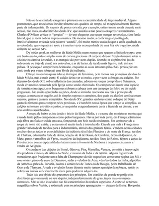 Não se deve contudo exagerar o pitoresco ou a excentricidade do traje medieval. Alguns
pormenores, que associamos inevitavelmente aos quadros do tempo, só excepcionalmente fizeram
parte da indumentária. Os sapatos de ponta revirada, por exemplo, estiveram na moda durante meio
século, não mais, no decorrer do século XV, que assistiu a não poucos exageros vestimentares.
Charles d'Orléans critica os “gorgias” — jovens elegantes que usam mangas recortadas, com fenda
lateral, que exibem dobras impressionantes. Do mesmo modo, a coifa longa e pontiaguda,
irresistivelmente evocada pela palavra “castelã”, foi muito menos usada do que a coifa quadrada ou
arredondada, que enquadra o rosto e é muitas vezes acompanhada de uma fita sob o queixo, moda
corrente no século XIV.
De modo geral, as mulheres da Idade Média usam roupas que seguem a linha do corpo, com
um busto muito justo e amplas saias de curvas graciosas. O corpete abre-se freqüentemente sobre a
chainse ou camisa de tecido, e as mangas são por vezes duplas, detendo-se as primeiras (as da
sobreveste ou traje de cima) nos cotovelos, e as de baixo, de tecido mais ligeiro, indo até aos
pulsos. O pescoço é sempre bem destacado, enquanto as saias arrastam pelo chão, presas por um
cinto onde por vezes sobressai uma fivela de joalheria.
O traje masculino quase não se distingue do feminino, pelo menos nos primeiros séculos da
Idade Média, mas é mais curto. O calção deixa ver as meias, e por vezes as bragas ou calções. No
decurso do século XII, sob a influência das cruzadas, adotam-se roupas compridas e flutuantes,
moda vivamente censurada pela Igreja como sendo efeminada. Os camponeses usam uma espécie
de romeira com capuz, e os burgueses cobrem a cabeça com um carapuço de feltro ou de tecido
pregueado. São muito apreciadas as peles, desde o arminho reservado aos reis e príncipes de
sangue, a marta ou o esquilo, até às simples raposas e carneiros, dos quais os aldeões confeccionam
sapatos, gorros e casacos compridos. No século XV, grandes senhores como o duque de Berry
gastarão fortunas para comprar peles preciosas, e é também nessa época que o traje se complica, os
calções se tornam estreitos e justos, a vasquinha exageradamente curta e franzida na cintura, e os
seus ombros acolchoados.
A roupa de baixo existe desde o início da Idade Média, e o exame das miniaturas mostra que
é usada tanto pelos camponeses como pelos burgueses. Havia por toda parte, em França, cânhamos
cuja fibra era fiada e tecida em casa, fornecendo um belo tecido resistente. Em contrapartida a
roupa de noite não existe, e o seu uso só muito tarde é introduzido. Circula em toda a França uma
grande variedade de tecidos para a indumentária, através das grandes feiras. Vendem-se nas cidades
mediterrânicas todas as especialidades da indústria têxtil das Flandres e do norte da França: tecidos
de Châlons, estamenha forte de Arras, lençóis de lã de Douai, de Cambrai, de Saint-Quentin, de
Metz, panos vermelhos de Ypres, estanforts da Inglaterra, tecidos finos de Reims, feltros e capas de
Provins, sem contar especialidades locais como a brunette de Narbona e os panos cinzentos e
verdes de Avignon.
O comércio das cidades do litoral, Gênova, Pisa, Marselha, Veneza, permitia a importação
dos produtos exóticos da África do Norte, e mesmo da Índia e da Arábia. Alguns registros de
mercadores que freqüentavam a feira da Champagne são tão sugestivos como uma página das Mil e
uma noites: panos de ouro de Damasco, sedas e veludos de Acra, véus bordados da Índia, algodões
da Armênia, peles da Tartária, couros e cordovões de Tunes ou de Bougie, peles trabalhadas de
Oran e de Tlemcen. A seda e o veludo foram durante muito tempo apanágio da nobreza, sendo os
nobres os únicos suficientemente ricos para poderem adquiri-los.
Tudo isto era objeto dos presentes dos príncipes. Em ocasiões de grande regozijo eles
distribuem gostosamente ao seu séquito, independentemente do grau, trajes mais ou menos
suntuosos. Mas o luxo excessivo não foi característico da realeza capetiana. A corte só se tornou
magnífica sob os Valois, e sobretudo com os príncipes apanagiados — duques de Berry, Borgonha
 