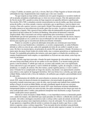 e Anjou. É sabido, no entanto, que Luís, o Jovem, São Luís e Filipe Augusto se faziam notar pela
sobriedade do traje, freqüentemente mais simples que o dos seus vassalos.
No que respeita ao traje militar, cometeria um erro quem imaginasse o cavaleiro medieval
sob as pesadas armaduras complicadas que se vêem nos nossos museus. Elas não aparecem antes
do fim do século XIV, quando as armas de fogo requerem um aparelho defensivo aperfeiçoado.
Nos séculos XII e XIII, a armadura consiste essencialmente na cota de malha, que desce até pouco
acima do joelho; e no elmo, pesado e maciço a princípio, que se aperfeiçoa e suaviza depois com
viseiras e fitas sob o queixo, móveis e com nasal e frontal. Para atenuar o brilho do lorigão ou cota
de malha, passava-se uma sobreveste de tecido, pano fino ou outro. As grevas e esporões
completavam a farpela. Não é possível fazer melhor idéia da indumentária de guerra da época do
que através da bela estátua do Cavaleiro de Bamberg, obra-prima de harmonia e máscula
simplicicidade. Mas é necessário um esforço suplementar para reconstituir o espectáculo
deslumbrante que deviam apresentar os exércitos de então, com essa multidão de cascos, lanças e
espadas chamejando ao sol, a ponto de a sua reverberação ter sido muitas vezes uma causa de
derrota para aqueles que se encontravam desfavoravelmente orientados.
Podem-se conceber os gritos de admiração arrancados aos cronistas por essas hostes
rutilantes, com as suas bandeirolas e estandartes, os cavalos carapaçonados, as sedas brilhantes
abrindo-se sobre as cotas de aço, cada corte agrupada em torno do seu senhor e usando as suas
cores. De fato é na mesma época, em princípios do século XII, que aparece o brasão. Os termos e a
maior parte das peças foram tirados do oriente árabe, mas o costume generalizou-se rapidamente na
Europa. Foi expandido pela prática dos torneios, pois para seguir a evolução dos cavaleiros em
campos freqüentemente muito amplos, os espectadores se fixavam nas suas armas, como hoje nas
cores de um jóquei.
Com uma voga hoje renovada, o brasão faz parte integrante da vida medieval, traduzindo
sob uma forma articulada a divisa de um senhor ou de uma família. É ao mesmo tempo grito de
guerra e sinal de aliança. É sabido que cada cor, ou antes cada esmalte, tem a sua significação,
como cada móvel a que está aposto: o azul é símbolo de lealdade; o goles, de coragem; o areia, de
prudência; e o sinople, de cortesia. Dos dois metais, a prata significa pureza, e o ouro o ardor e
amor. O brasão foi-se complicando ao longo dos séculos, mas desde o seu aparecimento constitui
uma ciência e uma espécie de linguagem hermética. Sob essa forma rica e colorida, que tanto apraz
à Idade Média, traduzia todo o feixe de tradições e de ambições que compõe a personalidade moral
de cada corte.
Os instrumentos de trabalho são sensivelmente os mesmos de que nos servimos até ao
século XIX, antes do desenvolvimento do maquinismo e da motorização da agricultura. É
necessário contudo mencionar que o carro de mão, cuja invenção uma tradição bem estabelecida
atribui a Pascal, já existia na Idade Média, em tudo semelhante àquele de que nos servimos
atualmente. É possível ver manuscritos do século XIV cujas iluminuras mostram trabalhadores
transportando pedras ou tijolos em carros de mão, dos quais sustentam um dos braços por meio de
uma corda passada sobre o ombro, para poderem transportar mais facilmente a carga. O processo
ainda é usado pelos nossos operários.
Devem-se várias invenções à Idade Média, e a sua importância tornou-se demasiado grande
com o andar dos tempos, não admitindo que sejam passadas em silêncio: a albarda dos cavalos, por
exemplo. Até então a atrelagem concentrava todo o esforço sobre o peito do animal, de tal modo
que uma carga um pouco mais importante produzia o risco de sufocação. Foi no decurso do século
X que apareceu a engenhosa idéia de atrelar os animais de carga de modo a que fosse o corpo
inteiro a suportar o peso e esforço requeridos.* Esta inovação deveria introduzir uma profunda
renovação dos costumes, pois a tração humana havia sido até então superior à animal. Ao inverter a
 