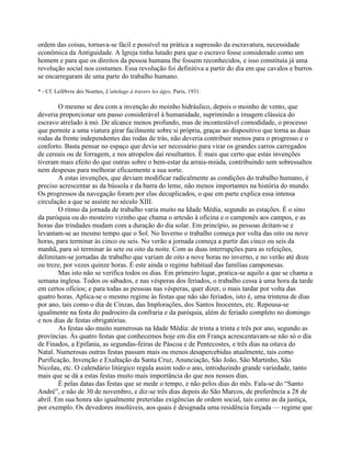 ordem das coisas, tornava-se fácil e possível na prática a supressão da escravatura, necessidade
econômica da Antiguidade. A Igreja tinha lutado para que o escravo fosse considerado como um
homem e para que os direitos da pessoa humana lhe fossem reconhecidos, e isso constituía já uma
revolução social nos costumes. Essa revolução foi definitiva a partir do dia em que cavalos e burros
se encarregaram de uma parte do trabalho humano.
* - Cf. Lefèbvre des Noettes, L'attelage à travers les âges, Paris, 1931.
O mesmo se deu com a invenção do moinho hidráulico, depois o moinho de vento, que
deveria proporcionar um passo considerável à humanidade, suprimindo a imagem clássica do
escravo atrelado à mó. De alcance menos profundo, mas de incontestável comodidade, o processo
que permite a uma viatura girar facilmente sobre si própria, graças ao dispositivo que torna as duas
rodas da frente independentes das rodas de trás, não deveria contribuir menos para o progresso e o
conforto. Basta pensar no espaço que devia ser necessário para virar os grandes carros carregados
de cereais ou de forragem, e nos atropelos daí resultantes. É mais que certo que estas invenções
tiveram mais efeito do que outras sobre o bem-estar da arraia-miúda, contribuindo sem sobressaltos
nem despesas para melhorar eficazmente a sua sorte.
A estas invenções, que deviam modificar radicalmente as condições do trabalho humano, é
preciso acrescentar as da bússola e da barra do leme, não menos importantes na história do mundo.
Os progressos da navegação foram por elas decuplicados, o que em parte explica essa intensa
circulação a que se assiste no século XIII.
O ritmo da jornada de trabalho varia muito na Idade Média, segundo as estações. É o sino
da paróquia ou do mosteiro vizinho que chama o artesão à oficina e o camponês aos campos, e as
horas das trindades mudam com a duração do dia solar. Em princípio, as pessoas deitam-se e
levantam-se ao mesmo tempo que o Sol. No Inverno o trabalho começa por volta das oito ou nove
horas, para terminar às cinco ou seis. No verão a jornada começa a partir das cinco ou seis da
manhã, para só terminar às sete ou oito da noite. Com as duas interrupções para as refeições,
delimitam-se jornadas de trabalho que variam de oito a nove horas no inverno, e no verão até doze
ou treze, por vezes quinze horas. É este ainda o regime habitual das famílias camponesas.
Mas isto não se verifica todos os dias. Em primeiro lugar, pratica-se aquilo a que se chama a
semana inglesa. Todos os sábados, e nas vésperas dos feriados, o trabalho cessa à uma hora da tarde
em certos ofícios; e para todas as pessoas nas vésperas, quer dizer, o mais tardar por volta das
quatro horas. Aplica-se o mesmo regime às festas que não são feriados, isto é, uma trintena de dias
por ano, tais como o dia de Cinzas, das Implorações, dos Santos Inocentes, etc. Repousa-se
igualmente na festa do padroeiro da confraria e da paróquia, além de feriado completo no domingo
e nos dias de festas obrigatórias.
As festas são muito numerosas na Idade Média: de trinta a trinta e três por ano, segundo as
províncias. Às quatro festas que conhecemos hoje em dia em França acrescentavam-se não só o dia
de Finados, a Epifania, as segundas-feiras de Páscoa e de Pentecostes, e três dias na oitava do
Natal. Numerosas outras festas passam mais ou menos desapercebidas atualmente, tais como
Purificação, Invenção e Exaltação da Santa Cruz, Anunciação, São João, São Martinho, São
Nicolau, etc. O calendário litúrgico regula assim todo o ano, introduzindo grande variedade, tanto
mais que se dá a estas festas muito mais importância do que nos nossos dias.
É pelas datas das festas que se mede o tempo, e não pelos dias do mês. Fala-se do “Santo
André”, e não de 30 de novembro, e diz-se três dias depois do São Marcos, de preferência a 28 de
abril. Em sua honra são igualmente preteridas exigências de ordem social, tais como as da justiça,
por exemplo. Os devedores insolúveis, aos quais é designada uma residência forçada — regime que
 