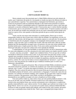 Capítulo XIII
A MENTALIDADE MEDIEVAL
Desse conjunto assaz desconcertante que é a Idade Média sobressai um certo número de
noções, que é importante não perder de vista quando se estuda essa época tão diferente de todas as
que a precederam e seguiram. Tais características a impregnam tão fortemente, que mesmo o
exame de um pormenor pode ser totalmente falseado se não mantivermos presentes no espírito
essas noções. Conhecer a mentalidade medieval é importante para apreciar a época, tanto mais que
cada parte se encontra solidamente ligada ao todo. O microcosmo que é o núcleo familiar reproduz
o macrocosmo, que no caso presente é a senhoria e o Estado inteiro. O mesmo acontece com todo o
resto, de tal modo que estudar uma instituição sem ter em conta a atmosfera geral do tempo seria
expor-se a graves erros, mais quando se trata desse período do que ao avaliar outras épocas da
história.
Assim, um dos seus traços mais marcantes é o sentido prático. Parece que os nossos
antepassados medievais não tiveram outro critérío além da utilidade. Em arquitetura, em arte, no
cenário da vida corrente, não há lugar para o ornamento, ignora-se a arte pela arte. Se uma goteira
se transforma para eles em gárgula, é porque a sua imaginação intensa permanece sem cessar
desperta, e joga com tudo o que os sentidos lhe revelam. Mas não teriam tido a idéia de esculpir
gárgulas que não desempenhem um papel como o de goteiras, tal como não teriam sonhado com
desenhar jardins para o simples prazer dos olhos. O seu senso estético permite-lhes fazer surgir
beleza por toda parte, mas para eles a beleza não existe separada da utilidade.
É surpreendente ver com que facilidade os conceitos de belo e de útil se harmonizam então.
Por uma exata adaptação ao seu fim, uma peça de certo modo natural, um simples utensílio caseiro
— um jarro, uma taça, um pichel — adquire uma verdadeira beleza. É de crer que não se tenham
encontrado no dilema de sacrificar uma à outra, ou de acrescentar uma para fazer aceitar a outra,
segundo uma concepção corrente no século passado. Tudo o que nos resta da vida medieval, desde
a história da formação do domínio real até à evolução da arquitetura, manifesta esse espírito
positivo, realista. Por vezes isso fez tratar os nossos antepassados de “prosaicos”, o que é talvez
excessivo, mas mais próximo da verdade do que a tendência romântica para ver neles seres
fantasistas e descabelados.
Objetar-se-á o seu gosto pela poesia. Mas os homens da Idade Média consideram a poesia
uma forma natural de expressão, ao contrário dos modernos que viram nela de preferência um
capricho, uma “evasão”, e no poeta uma espécie de boêmio, um ser à parte ou um sifilítico
congênito. Para eles a poesia faz parte da vida, da mesma forma que as necessidades materiais ou
as faculdades próprias do homem, como o pensamento e a linguagem. O poeta não é para eles um
anormal, é ao contrário um homem completo, mais completo do que quem não é capaz de criação
artística ou poética. Não pensariam, como Platão, em bani-lo da República, pois a poesia
desempenha na sua república um papel, tal como a eloqüência na Grécia antiga.
Este senso prático traduz-se, entre outras coisas, por uma grande prudência perante a vida.
Faz-se uso de tudo, mas com medida. O homem medieval teve uma espécie de desconfiança
instintiva das suas próprias forças, que coexiste curiosamente com o entusiasmo e a audácia dos
grandes empreendimentos a que a época assistiu. Um dos adágios que explicam esse tempo é o de
Roger Bacon: Natura non vincitur, nisi parendo (só se pode vencer a natureza obedecendo-lhe).
Professa-se então um grande respeito pela tradição, pelo estado de fato, pelo costume, que pouco
mais é que a constatação desse estado de fato. Tudo o que é consagrado pelo tempo torna-se
 