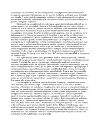 indestrutível, e as descobertas em arte, em arquitetura, só se impõem na vida corrente quando
apoiadas na experiência. Não se procura inovar, mas sim fortificar e aperfeiçoar o que foi legado
pelo passado. A Idade Média é uma época de empirismo. A vida não assenta sobre princípios
determinados de antemão, e são os princípios diretores da existência que resultam das condições a
que esta é obrigada a adaptar-se.
Há um ponto de acusação muito revelador deste aspecto da mentalidade medieval, que os
juristas chamam crime de novidade. Designa-se deste modo tudo o que vem romper violenta e
brutalmente o curso natural das coisas ou o seu estado tradicional, desde a quebra de uma barreira
até a despossessão de um direito de que se gozava até então pacificamente. Temem-se as
conseqüências imprevisíveis dessa “nova força”, desse ato que rompe com um passado que havia
dado as suas provas. Trata-se de uma espécie de humildade perante a Criação. Sabe-se que o
homem pode ser ultrapassado pelos acontecimentos desencadeados por ele mesmo, e a este título
desconfia-se de tudo o que não foi sancionado pela tradição. Em compensação, o modo de
investigação ou de justificação mais corrente consiste em apelar à memória dos testemunhos mais
antigos, e todos se inclinam quando se prova que o direito contestado está em uso desde tempos
imemoriais. É em virtude da mesma tendência que um rendeiro, que se instala numa terra e a
cultiva tranqüilamente durante o tempo da prescrição, acaba por ser considerado seu legítimo
proprietário. Avalia-se que, se alguém se julga com fundamento para oposição, deveria ter-se
apercebido disso no decurso do prazo legal de “ano e dia”, durante o qual a novidade se transmutou
em estado de fato.
Mais significativa é ainda a noção que se tinha então da liberdade individual. Na Idade
Média ela não se apresenta como um direito ou um bem absoluto, seria antes considerada como um
resultado. É reputado livre aquele cuja segurança está garantida, aquele que possui terras
suficientes para poder atender aos agentes do fisco e defender ele próprio o seu domínio, pois esse
tem de fato a possibilidade de fazer o que lhe apraz. Os outros têm em primeiro lugar segurança, e
não parecem sofrer de outro modo com a restrição à sua liberdade de movimento imposta pela
necessidade, nem a reivindicam como um direito preestabelecido. Trata-se aqui, bem entendido,
apenas da liberdade individual — “atômica”, para usarmos a expressão de Jacques Chevalier —
pois os direitos do grupo ao qual se pertence, como liberdades familiares, corporativas, comunais e
outras, que são considerados indispensáveis à sua existência, são encarniçadamente defendidos, e
de armas na mão, se necessário.
Este senso prático, este horror inato da abstração e da ideologia completam-se com um
senso do humor, que vai muito longe. O homem medieval diverte-se com tudo, o desenho
transforma-se facilmente em caricatura, a emoção convive com a ironia. É uma característica a não
perder de vista quando se estuda a época, pois mais de uma vez, ao levar certos textos demasiado a
sério, mais não se conseguiu do que desfigurá-los e torná-los pesados. Em passagens nas quais o
autor procurava divertir-se, e nada mais, julgou-se ver amostras dessa famosa “ingenuidade”
medieval, ou certas segundas intenções surdas de vingança do fraco sobre o forte. Esculpem-se
freiras de traços grotescos e em posturas ridículas, nas cadeiras do coro de uma igreja; ao falar do
fogo grego, certo cronista exclama, a propósito dessa “água” irradiando o fogo, que “ela custa
muito caro, tanto como o bom vinho!”; nos fabliaux, um cura recebe pauladas — em tudo isso não
se deve ver mais do que o senso do ridículo, o prazer de rir e de fazer rir. Nada escapa a essa
tendência, nem mesmo aquilo que é julgado pela época como o mais respeitável. Chocamo-nos por
vezes com essas cenas de taberna, de conversas galhofeiras introduzidas nos Mystères [Mistérios],
e nos nossos dias seria totalmente impossível reconstituir certas cenas religiosas ou oficiais sem
escandalizar o público, habituado a mais gravidade.
 