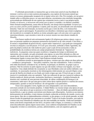 É sobretudo percorrendo os manuscritos que se torna mais sensível essa faculdade de
misturar o sorriso com as mais austeras preocupações, essa espécie de travessura natural que
tornava os nossos antepassados incapazes de se manter sérios até o fim. Por exemplo, em um grave
tratado sobre os diferentes pesos e as suas equivalências, encontramos esta conclusão inesperada,
acrescentada por deliberação de um copista que certamente torcia o nariz à sua própria tarefa:
Pondus est mensura, et mensuram odit anima mea (o peso é a medida, e eu detesto a medida).
Outro formula tranqüilamente, numa obra de filosofia, este desejo desavergonhado: Scriptori pro
pena sua detur pulchra puella (pudesse o copista, pela sua pena, ser presenteado com uma bonita
donzela). Tudo isto sem transição, na mesma escrita que o resto da obra, e em manuscritos
destinados a graves personagens. Se passarmos aos desenhos e miniaturas que ornam as páginas,
são incontáveis os exemplos de malícia ou ironia semeados aqui e ali com uma verve que jorra
interminavelmente, e que encontra o meio de se exercer mesmo nos mais doutos tratados de
filosofia.
Este humor medieval está curiosamente ligado à fé religiosa que anima a época, e que se
deve ter presente também nos pequenos pormenores da história ou da vida corrente. Com efeito, a
fé ensina a originalidade da pessoa divina, a quem nada é impossível, e que pode por conseguinte
inverter as situações a seu bel-prazer. O Credo quia absurdum, atribuído a Santo Agostinho, faz
parte da própria essência da vida medieval, para a qual a ação divina acrescenta a todas as
probabilidades da existência terrena um campo propriamente ilimitado de “impossíveis”
realizáveis. As pequenas cenas nas quais escultores e imagistas do tempo se deleitaram em
representar, por exemplo, um galo arrastando uma raposa, ou uma lebre deitando ao chão um
caçador, não fazem mais do que traduzir esse estado de espírito, no qual a nota humorística está
intimamente ligada à crença num Deus Todo-Poderoso tornado homem.
Se tentarmos resumir as preocupações da época, veremos que elas cabem em duas palavras
— residência e peregrinação — dois pólos contrários, mas não contraditórios. Toda a existência
está então ferozmente centrada no lar, na família, na paróquia, no domínio, no grupo a que se
pertence. Não há costume ou parte alguma sua que não tenda a reforçar essa ligação, ou a fazer
respeitá-la. Uma cidade defende tão ciosamente as suas liberdades como um senhor defende a sua
castelania. As associações mostram-se tão intransigentes relativamente aos seus privilégios como
um pai de família em relação ao seu feudo, por muito exíguo que seja. O local em que se reside
(manoir) é considerado como um santuário. Tudo isto sobressai do que nos é possível conhecer da
história medieval: direito privado, instituições familiares e municipais. A própria formação do
domínio real, resultado de uma paciente tenacidade, de sábias combinações de heranças e de
casamentos, nada mais é do que uma prova entre outras desse espírito positivo e realista dos nossos
antepassados, quando se trata de fortificar e de salvaguardar o seu patrimônio.
Esses seres apegados à terra, ligados aos seus antepassados e aos seus descendentes,
estiveram contudo em movimento perpétuo. A Idade Média é ao mesmo tempo uma época em que
se constrói e uma época em que as pessoas se movimentam — duas atividades que poderão parecer
inconciliáveis, e que no entanto coexistiram sem dramas nem dilacerações. Assistiu-se aos maiores
deslocamentos de multidões, à mais intensa circulação conhecida na história do mundo, exceto a da
nossa época. Que são os empreendimentos coloniais, os dos gregos e os do século passado, ao lado
desses êxodos de população que marcaram as cruzadas? Trata-se de êxodos fecundos, sem nada de
comum com esses lamentáveis rebanhos que são uma multidão em marcha. Ainda mal instalados
numa costa hostil conquistada em luta feroz, em países onde a língua, os costumes e o clima lhes
eram desconhecidos apenas alguns meses antes, esses senhores transplantados de Flandres ou do
Languedoc revelam-se construtores, juristas, administradores, com um espantoso gênio de
 
