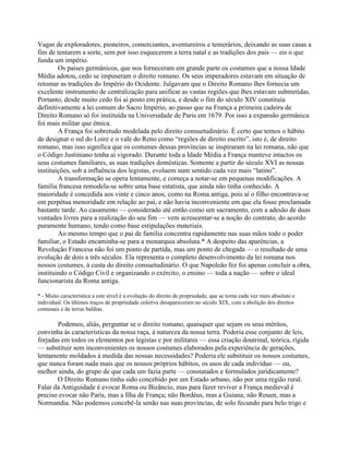 Vagas de exploradores, pioneiros, comerciantes, aventureiros e temerários, deixando as suas casas a
fim de tentarem a sorte, sem por isso esquecerem a terra natal e as tradições dos pais — eis o que
funda um império.
Os países germânicos, que nos forneceram em grande parte os costumes que a nossa Idade
Média adotou, cedo se impuseram o direito romano. Os seus imperadores estavam em situação de
retomar as tradições do Império do Ocidente. Julgavam que o Direito Romano lhes fornecia um
excelente instrumento de centralização para unificar as vastas regiões que lhes estavam submetidas.
Portanto, desde muito cedo foi aí posto em prática, e desde o fim do século XIV constituía
definitivamente a lei comum do Sacro Império, ao passo que na França a primeira cadeira de
Direito Romano só foi instituída na Universidade de Paris em 1679. Por isso a expansão germânica
foi mais militar que étnica.
A França foi sobretudo modelada pelo direito consuetudinário. É certo que temos o hábito
de designar o sul do Loire e o vale do Reno como “regiões de direito escrito”, isto é, de direito
romano, mas isso significa que os costumes dessas províncias se inspiraram na lei romana, não que
o Código Justiniano tenha aí vigorado. Durante toda a Idade Média a França manteve intactos os
seus costumes familiares, as suas tradições domésticas. Somente a partir do século XVI as nossas
instituições, sob a influência dos legistas, evoluem num sentido cada vez mais “latino”.
A transformação se opera lentamente, e começa a notar-se em pequenas modificações. A
família francesa remodela-se sobre uma base estatista, que ainda não tinha conhecido. A
maioridade é concedida aos vinte e cinco anos, como na Roma antiga, pois aí o filho encontrava-se
em perpétua menoridade em relação ao pai, e não havia inconveniente em que ela fosse proclamada
bastante tarde. Ao casamento — considerado até então como um sacramento, com a adesão de duas
vontades livres para a realização do seu fim — vem acrescentar-se a noção do contrato, do acordo
puramente humano, tendo como base estipulações materiais.
Ao mesmo tempo que o pai de família concentra rapidamente nas suas mãos todo o poder
familiar, o Estado encaminha-se para a monarquia absoluta.* A despeito das aparências, a
Revolução Francesa não foi um ponto de partida, mas um ponto de chegada — o resultado de uma
evolução de dois a três séculos. Ela representa o completo desenvolvimento da lei romana nos
nossos costumes, à custa do direito consuetudinário. O que Napoleão fez foi apenas concluir a obra,
instituindo o Código Civil e organizando o exército, o ensino — toda a nação — sobre o ideal
funcionarista da Roma antiga.
* - Muito característica a este nível é a evolução do direito de propriedade, que se torna cada vez mais absoluto e
individual. Os últimos traços de propriedade coletiva desapareceram no século XIX, com a abolição dos direitos
comunais e de terras baldias.
Podemos, aliás, perguntar se o direito romano, quaisquer que sejam os seus méritos,
convinha às características da nossa raça, à natureza da nossa terra. Poderia esse conjunto de leis,
forjadas em todos os elementos por legistas e por militares — essa criação doutrinal, teórica, rígida
— substituir sem inconvenientes os nossos costumes elaborados pela experiência de gerações,
lentamente moldados à medida das nossas necessidades? Poderia ele substituir os nossos costumes,
que nunca foram nada mais que os nossos próprios hábitos, os usos de cada indivíduo — ou,
melhor ainda, do grupo de que cada um fazia parte — constatados e formulados juridicamente?
O Direito Romano tinha sido concebido por um Estado urbano, não por uma região rural.
Falar da Antiguidade é evocar Roma ou Bizâncio, mas para fazer reviver a França medieval é
preciso evocar não Paris, mas a Ilha de França; não Bordéus, mas a Guiana; não Rouen, mas a
Normandia. Não podemos concebê-la senão nas suas províncias, de solo fecundo para belo trigo e
 